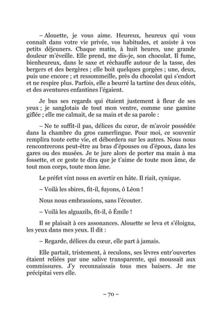 – Alouette, je vous aime. Heureux, heureux qui vous
connaît dans votre vie privée, vos habitudes, et assiste à vos
petits déjeuners. Chaque matin, à huit heures, une grande
douleur m’éveille. Elle prend, me dis-je, son chocolat. Il fume,
bienheureux, dans le saxe et réchauffe autour de la tasse, des
bergers et des bergères ; elle boit quelques gorgées ; une, deux,
puis une encore ; et ressommeille, près du chocolat qui s’endort
et ne respire plus. Parfois, elle a beurré la tartine des deux côtés,
et des aventures enfantines l’égaient.
     Je bus ses regards qui étaient justement à fleur de ses
yeux ; je sanglotais de tout mon ventre, comme une gamine
giflée ; elle me calmait, de sa main et de sa parole :
     – Ne te suffit-il pas, délices du cœur, de m’avoir possédée
dans la chambre du gros camerlingue. Pour moi, ce souvenir
remplira toute cette vie, et débordera sur les autres. Nous nous
rencontrerons peut-être au bras d’épouses ou d’époux, dans les
gares ou des musées. Je te jure alors de porter ma main à ma
fossette, et ce geste te dira que je t’aime de toute mon âme, de
tout mon corps, toute mon âme.
     Le préfet vint nous en avertir en hâte. Il riait, cynique.
     – Voilà les sbires, fit-il, fuyons, ô Léon !
     Nous nous embrassions, sans l’écouter.
     – Voilà les alguazils, fit-il, ô Émile !
     Il se plaisait à ces assonances. Alouette se leva et s’éloigna,
les yeux dans mes yeux. Il dit :
     – Regarde, délices du cœur, elle part à jamais.
     Elle partait, tristement, à reculons, ses lèvres entr’ouvertes
étaient reliées par une salive transparente, qui moussait aux
commissures. J’y reconnaissais tous mes baisers. Je me
précipitai vers elle.


                                – 70 –
 