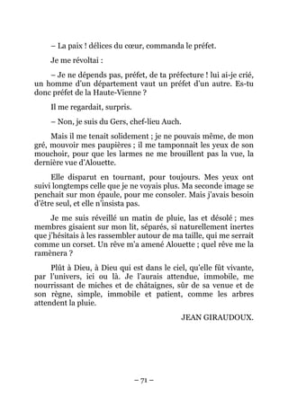 – La paix ! délices du cœur, commanda le préfet.
     Je me révoltai :
    – Je ne dépends pas, préfet, de ta préfecture ! lui ai-je crié,
un homme d’un département vaut un préfet d’un autre. Es-tu
donc préfet de la Haute-Vienne ?
     Il me regardait, surpris.
     – Non, je suis du Gers, chef-lieu Auch.
     Mais il me tenait solidement ; je ne pouvais même, de mon
gré, mouvoir mes paupières ; il me tamponnait les yeux de son
mouchoir, pour que les larmes ne me brouillent pas la vue, la
dernière vue d’Alouette.
     Elle disparut en tournant, pour toujours. Mes yeux ont
suivi longtemps celle que je ne voyais plus. Ma seconde image se
penchait sur mon épaule, pour me consoler. Mais j’avais besoin
d’être seul, et elle n’insista pas.
     Je me suis réveillé un matin de pluie, las et désolé ; mes
membres gisaient sur mon lit, séparés, si naturellement inertes
que j’hésitais à les rassembler autour de ma taille, qui me serrait
comme un corset. Un rêve m’a amené Alouette ; quel rêve me la
ramènera ?
     Plût à Dieu, à Dieu qui est dans le ciel, qu’elle fût vivante,
par l’univers, ici ou là. Je l’aurais attendue, immobile, me
nourrissant de miches et de châtaignes, sûr de sa venue et de
son règne, simple, immobile et patient, comme les arbres
attendent la pluie.
                                               JEAN GIRAUDOUX.




                                 – 71 –
 