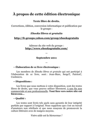 À propos de cette édition électronique
                     Texte libre de droits.
Corrections, édition, conversion informatique et publication par
                           le groupe :
                   Ebooks libres et gratuits
   http://fr.groups.yahoo.com/group/ebooksgratuits


                 Adresse du site web du groupe :
              http://www.ebooksgratuits.com/
                                 —
                        Septembre 2011
                                 —
  – Élaboration de ce livre électronique :
      Les membres de Ebooks libres et gratuits qui ont participé à
l’élaboration de ce livre, sont : Jean-Marc, SergeT, PatriceC,
Coolmicro.
  – Dispositions :
      Les livres que nous mettons à votre disposition, sont des textes
libres de droits, que vous pouvez utiliser librement, à une fin non
commerciale et non professionnelle. Tout lien vers notre site est
bienvenu…
  – Qualité :
     Les textes sont livrés tels quels sans garantie de leur intégrité
parfaite par rapport à l'original. Nous rappelons que c'est un travail
d'amateurs non rétribués et que nous essayons de promouvoir la
culture littéraire avec de maigres moyens.
                   Votre aide est la bienvenue !
 