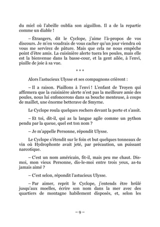du miel où l’abeille oublia son aiguillon. Il a de la repartie
comme un diable !
      – Étrangers, dit le Cyclope, j’aime l’à-propos de vos
discours. Je m’en voudrais de vous cacher qu’un jour viendra où
vous me servirez de pâture. Mais que cela ne nous empêche
point d’être amis. La cuisinière alerte tuera les poules, mais elle
est la bienvenue dans la basse-cour, et la gent ailée, à l’envi,
piaille de joie à sa vue.
                               ***
     Alors l’astucieux Ulysse et ses compagnons crièrent :
     – Il a raison. Piaillons à l’envi ! L’enfant de Troyen qui
affirmera que la cuisinière alerte n’est pas la meilleure amie des
poules, nous lui enfoncerons dans sa bouche menteuse, à coups
de maillet, une énorme betterave de Smyrne.
     Le Cyclope roula quelques rochers devant la porte et s’assit.
    – Et toi, dit-il, qui as la langue agile comme un python
pendu par la queue, quel est ton nom ?
     – Je m’appelle Personne, répondit Ulysse.
    Le Cyclope s’étendit sur le foin et but quelques tonneaux de
vin où Hydrophonte avait jeté, par précaution, un puissant
narcotique.
    – C’est un nom américain, fit-il, mais peu me chaut. Dis-
moi, mon vieux Personne, dis-le-moi entre trois yeux, as-tu
jamais aimé ?
     – C’est selon, répondit l’astucieux Ulysse.
    – Par aimer, reprit le Cyclope, j’entends être brûlé
jusqu’aux moelles, écrire son nom dans la mer avec des
quartiers de montagne habilement disposés, et, selon les



                              –9–
 