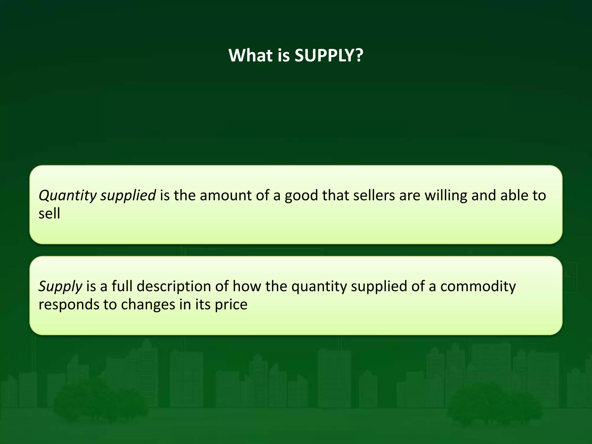 What is SUPPLY?
Quantity supplied is the amount of a good that sellers are willing and able to
sell
Supply is a full description of how the quantity supplied of a commodity
responds to changes in its price
 
