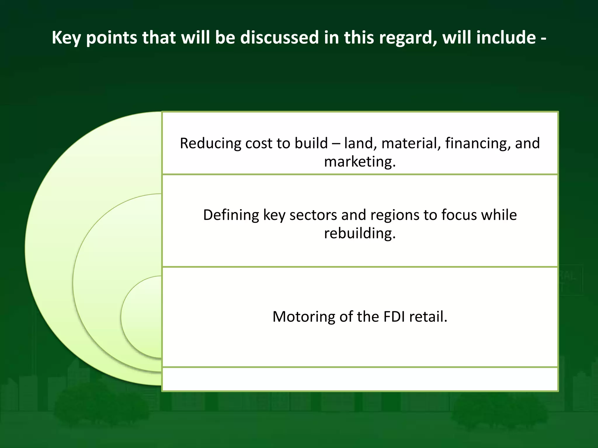 Key points that will be discussed in this regard, will include -
Reducing cost to build – land, material, financing, and
marketing.
Defining key sectors and regions to focus while
rebuilding.
Motoring of the FDI retail.
 