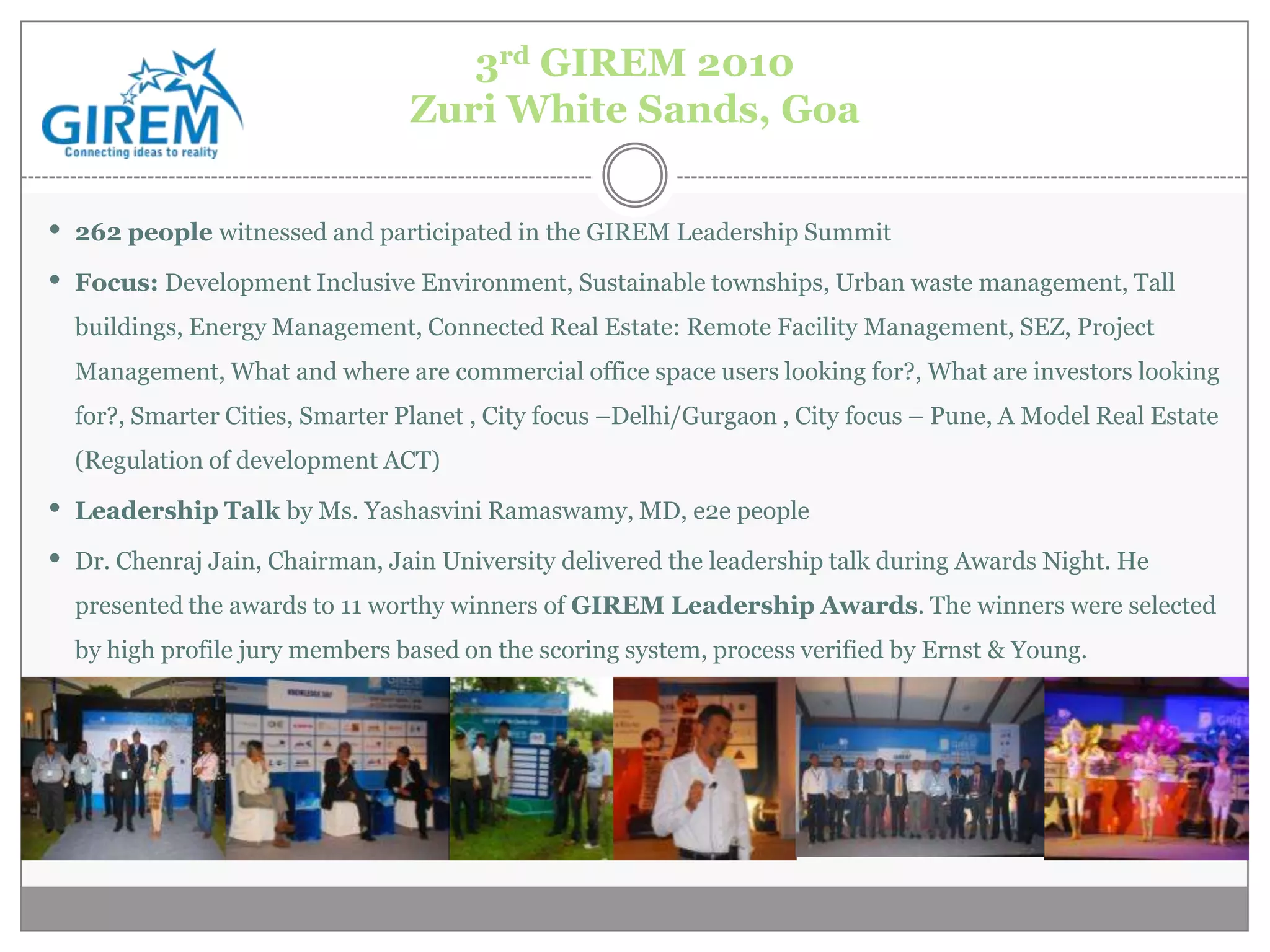 3rd GIREM 2010
                                Zuri White Sands, Goa


• 262 people witnessed and participated in the GIREM Leadership Summit
• Focus: Development Inclusive Environment, Sustainable townships, Urban waste management, Tall
  buildings, Energy Management, Connected Real Estate: Remote Facility Management, SEZ, Project
  Management, What and where are commercial office space users looking for?, What are investors looking
  for?, Smarter Cities, Smarter Planet , City focus –Delhi/Gurgaon , City focus – Pune, A Model Real Estate
  (Regulation of development ACT)

• Leadership Talk by Ms. Yashasvini Ramaswamy, MD, e2e people
• Dr. Chenraj Jain, Chairman, Jain University delivered the leadership talk during Awards Night. He
  presented the awards to 11 worthy winners of GIREM Leadership Awards. The winners were selected
  by high profile jury members based on the scoring system, process verified by Ernst & Young.
 