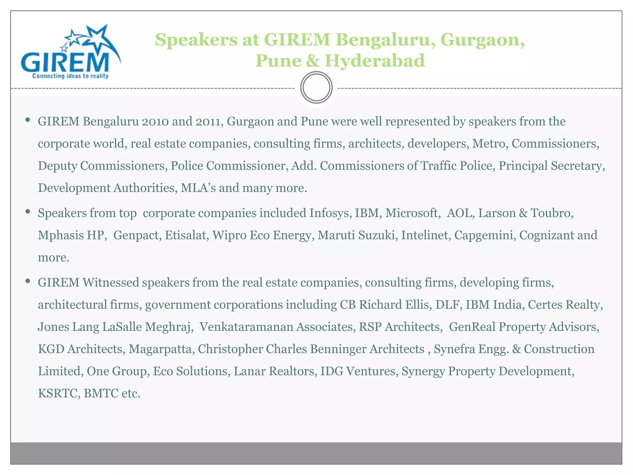 Speakers at GIREM Bengaluru, Gurgaon,
                                  Pune & Hyderabad


• GIREM Bengaluru 2010 and 2011, Gurgaon and Pune were well represented by speakers from the
  corporate world, real estate companies, consulting firms, architects, developers, Metro, Commissioners,
  Deputy Commissioners, Police Commissioner, Add. Commissioners of Traffic Police, Principal Secretary,
  Development Authorities, MLA’s and many more.

• Speakers from top   corporate companies included Infosys, IBM, Microsoft, AOL, Larson & Toubro,
  Mphasis HP, Genpact, Etisalat, Wipro Eco Energy, Maruti Suzuki, Intelinet, Capgemini, Cognizant and
  more.

• GIREM Witnessed speakers from the real estate companies, consulting firms, developing firms,
  architectural firms, government corporations including CB Richard Ellis, DLF, IBM India, Certes Realty,
  Jones Lang LaSalle Meghraj, Venkataramanan Associates, RSP Architects, GenReal Property Advisors,
  KGD Architects, Magarpatta, Christopher Charles Benninger Architects , Synefra Engg. & Construction
  Limited, One Group, Eco Solutions, Lanar Realtors, IDG Ventures, Synergy Property Development,
  KSRTC, BMTC etc.
 
