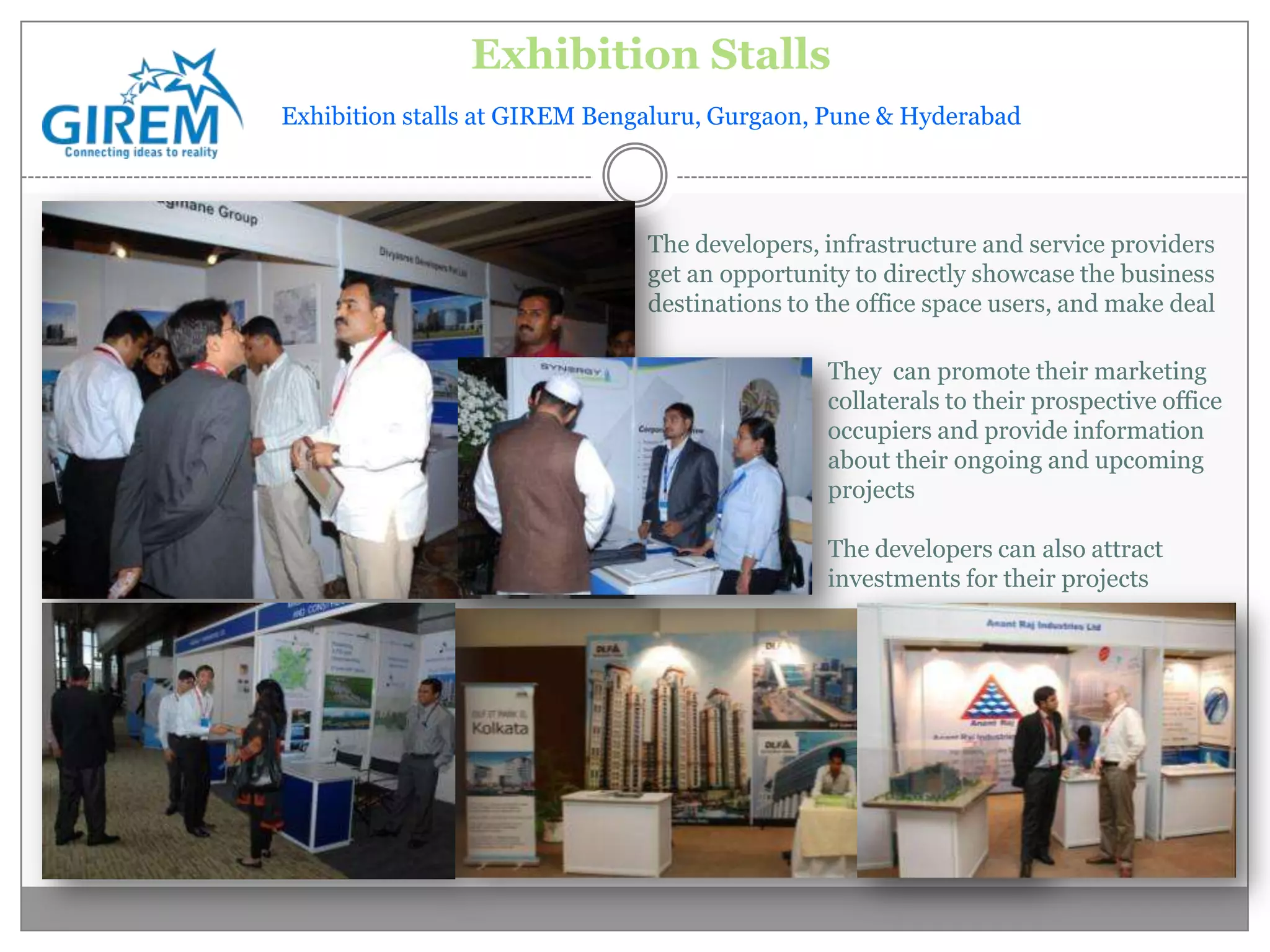 Exhibition Stalls
Exhibition stalls at GIREM Bengaluru, Gurgaon, Pune & Hyderabad




                               The developers, infrastructure and service providers
                               get an opportunity to directly showcase the business
                               destinations to the office space users, and make deal

                                               They can promote their marketing
                                               collaterals to their prospective office
                                               occupiers and provide information
                                               about their ongoing and upcoming
                                               projects

                                               The developers can also attract
                                               investments for their projects
 