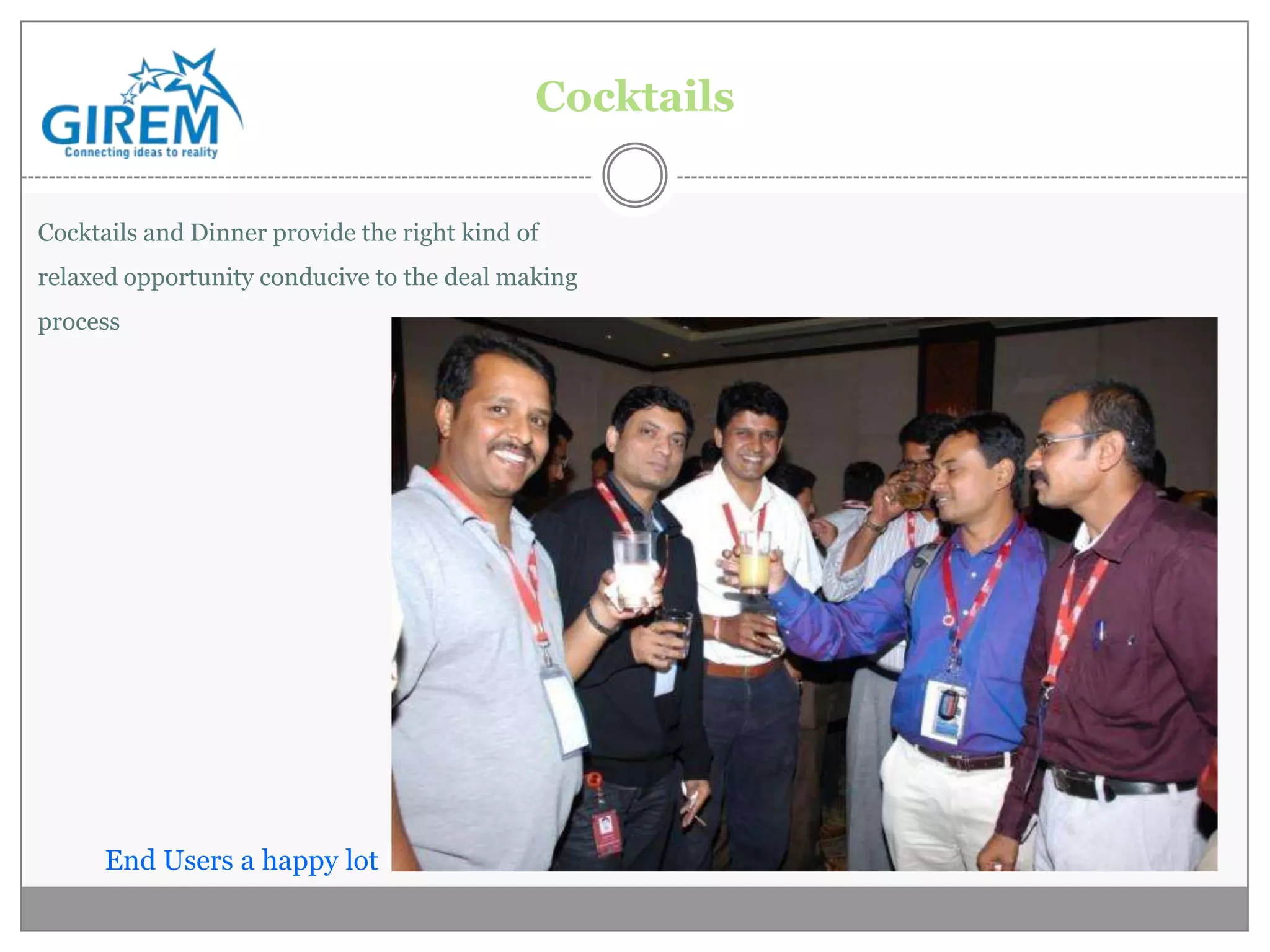 Cocktails


Cocktails and Dinner provide the right kind of
relaxed opportunity conducive to the deal making
process




      End Users a happy lot
 