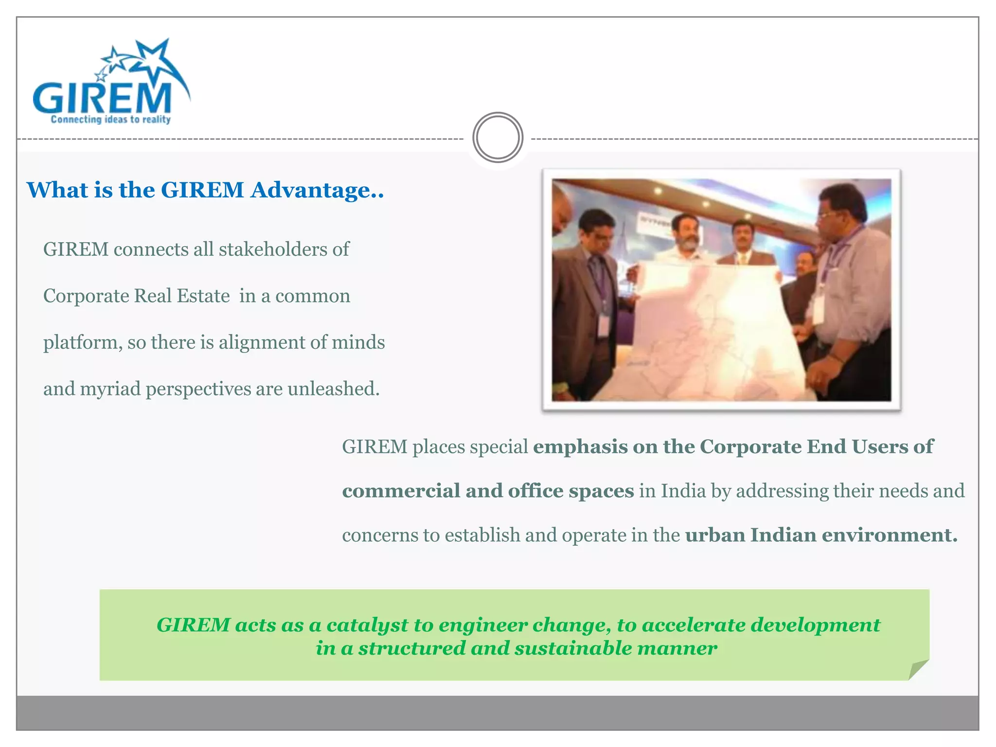 What is the GIREM Advantage..

 GIREM connects all stakeholders of

 Corporate Real Estate in a common

 platform, so there is alignment of minds

 and myriad perspectives are unleashed.

                                   GIREM places special emphasis on the Corporate End Users of

                                   commercial and office spaces in India by addressing their needs and

                                   concerns to establish and operate in the urban Indian environment.



              GIREM acts as a catalyst to engineer change, to accelerate development
                             in a structured and sustainable manner
 