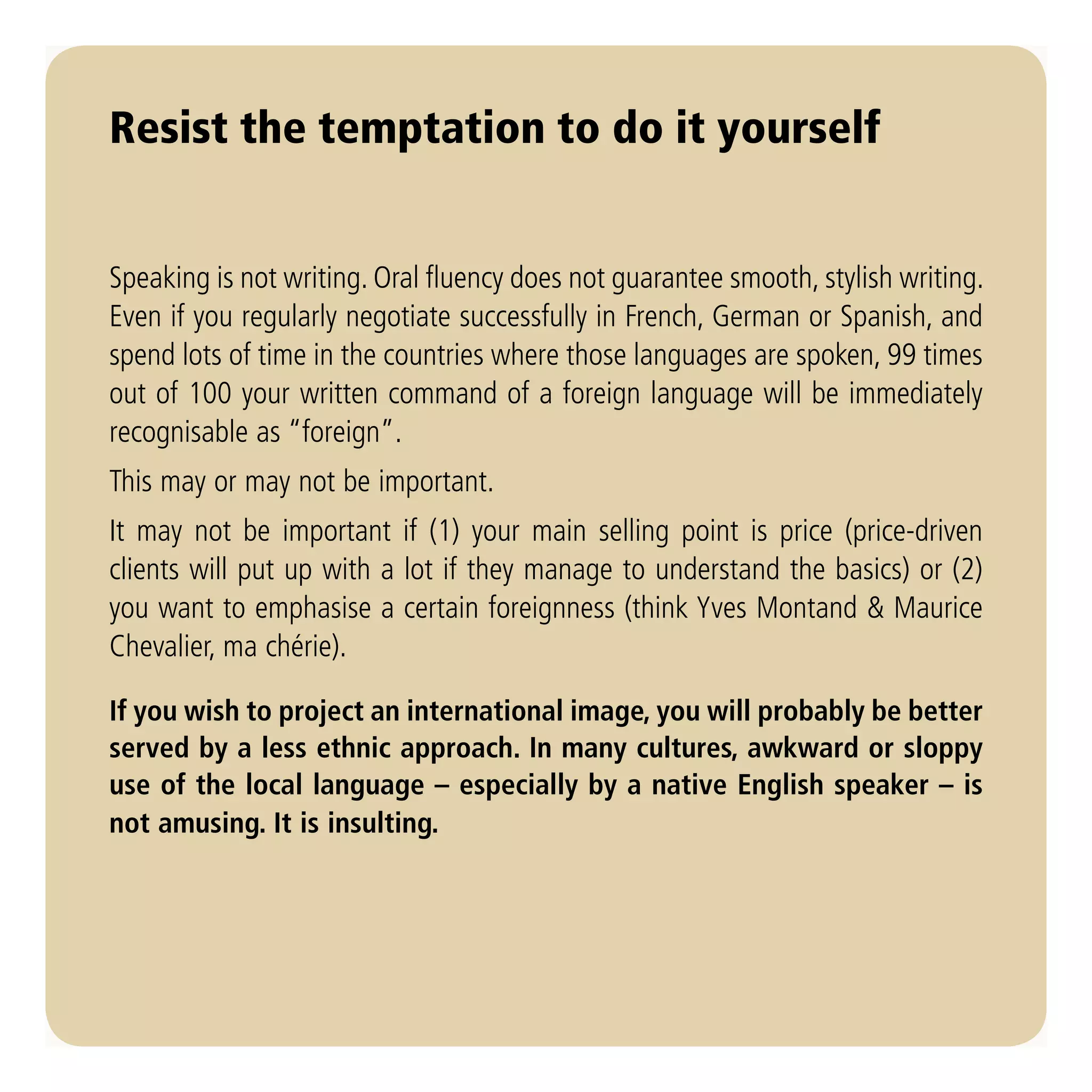 Resist the temptation to do it yourself


Speaking is not writing. Oral fluency does not guarantee smooth, stylish writing.
Even if you regularly negotiate successfully in French, German or Spanish, and
spend lots of time in the countries where those languages are spoken, 99 times
out of 100 your written command of a foreign language will be immediately
recognisable as “foreign”.
This may or may not be important.
It may not be important if (1) your main selling point is price (price-driven
clients will put up with a lot if they manage to understand the basics) or (2)
you want to emphasise a certain foreignness (think Yves Montand & Maurice
Chevalier, ma chérie).

If you wish to project an international image, you will probably be better
served by a less ethnic approach. In many cultures, awkward or sloppy
use of the local language – especially by a native English speaker – is
not amusing. It is insulting.
 