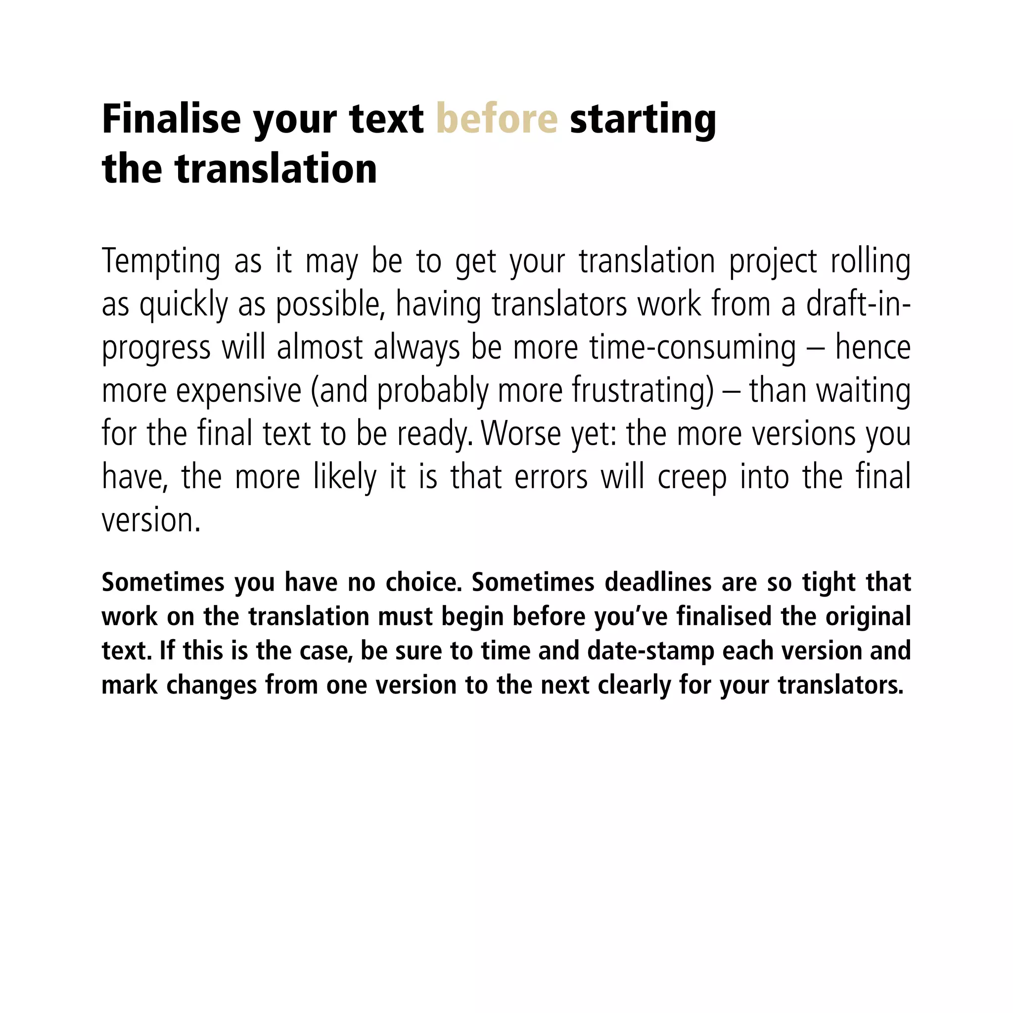Finalise your text before starting
the translation

Tempting as it may be to get your translation project rolling
as quickly as possible, having translators work from a draft-in-
progress will almost always be more time-consuming – hence
more expensive (and probably more frustrating) – than waiting
for the ﬁnal text to be ready. Worse yet: the more versions you
have, the more likely it is that errors will creep into the ﬁnal
version.
Sometimes you have no choice. Sometimes deadlines are so tight that
work on the translation must begin before you’ve finalised the original
text. If this is the case, be sure to time and date-stamp each version and
mark changes from one version to the next clearly for your translators.
 
