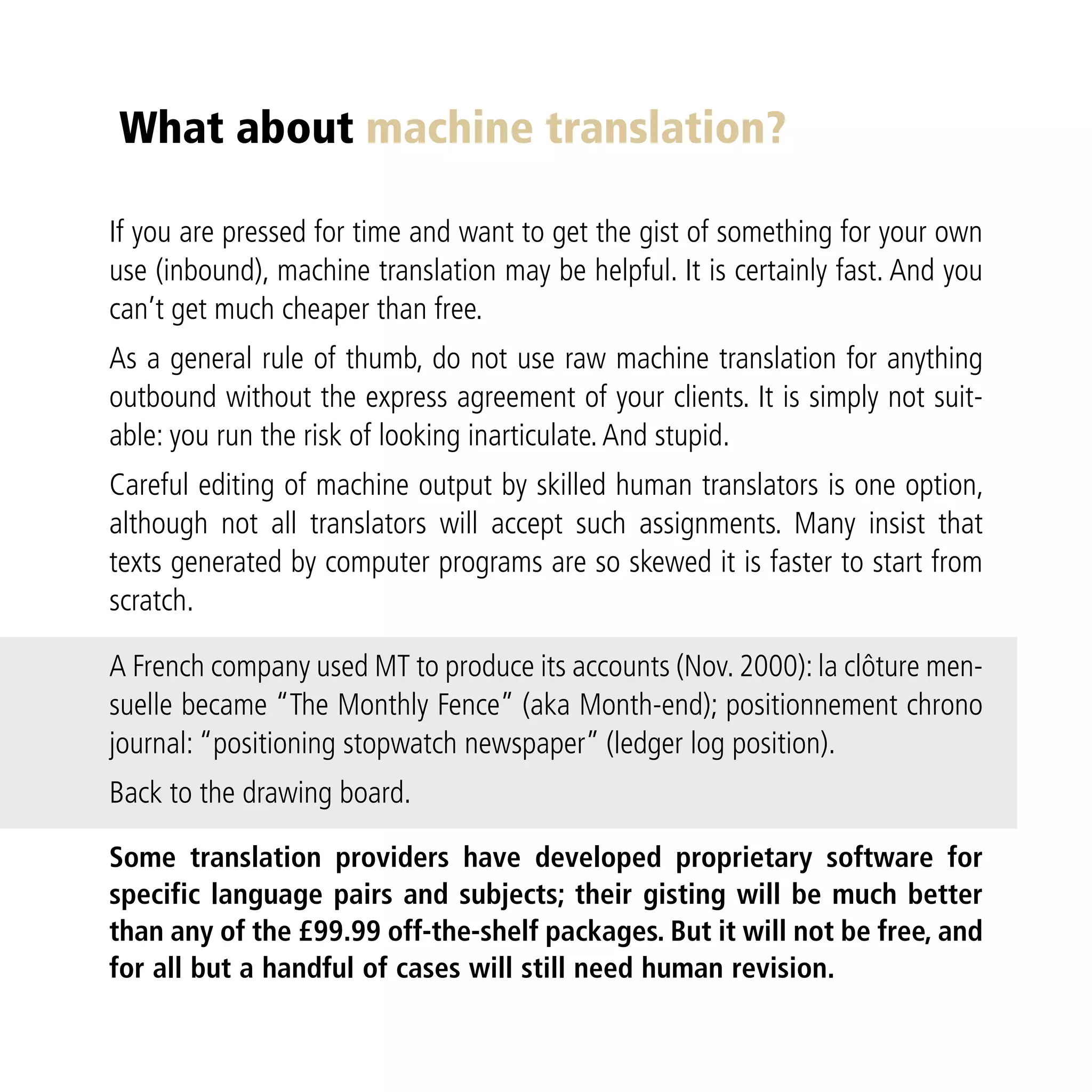 What about machine translation?

If you are pressed for time and want to get the gist of something for your own
use (inbound), machine translation may be helpful. It is certainly fast. And you
can’t get much cheaper than free.
As a general rule of thumb, do not use raw machine translation for anything
outbound without the express agreement of your clients. It is simply not suit-
able: you run the risk of looking inarticulate. And stupid.
Careful editing of machine output by skilled human translators is one option,
although not all translators will accept such assignments. Many insist that
texts generated by computer programs are so skewed it is faster to start from
scratch.

A French company used MT to produce its accounts (Nov. 2000): la clôture men-
suelle became “The Monthly Fence” (aka Month-end); positionnement chrono
journal: “positioning stopwatch newspaper” (ledger log position).
Back to the drawing board.

Some translation providers have developed proprietary software for
specific language pairs and subjects; their gisting will be much better
than any of the £99.99 off-the-shelf packages. But it will not be free, and
for all but a handful of cases will still need human revision.
 