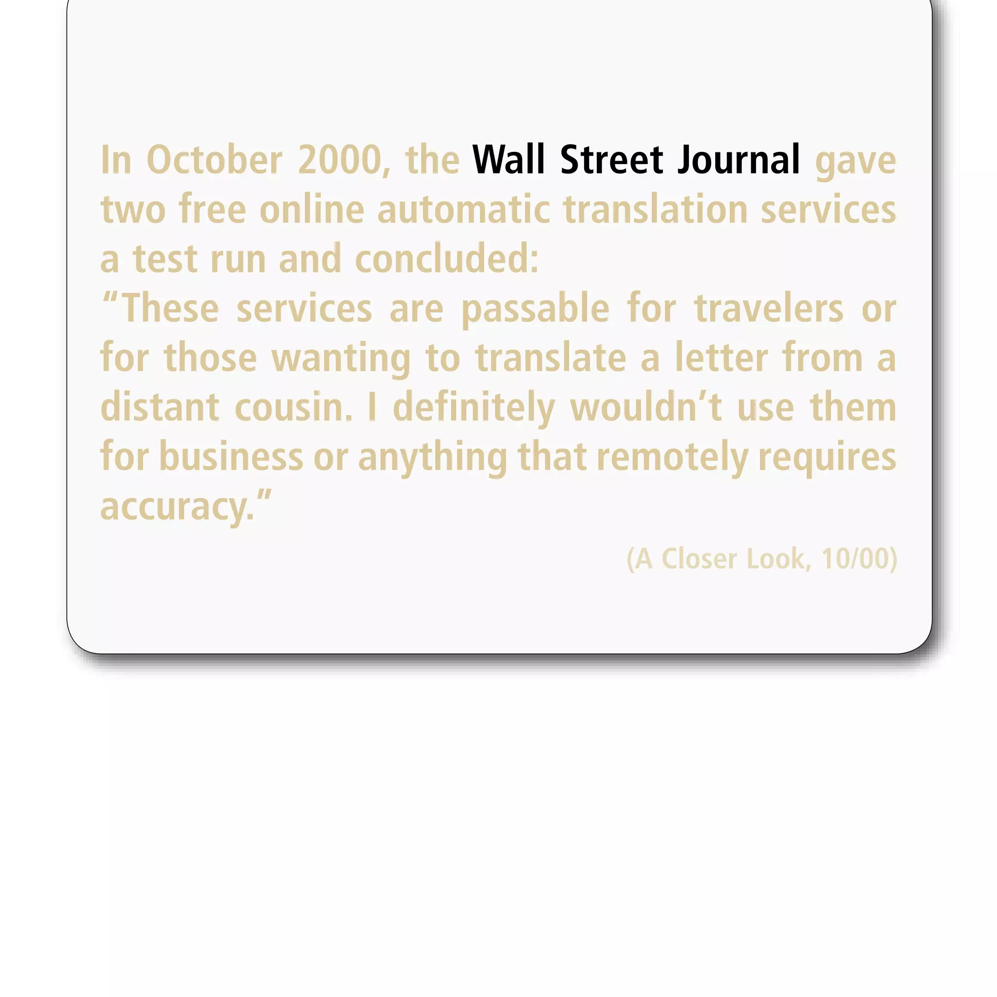 In October 2000, the Wall Street Journal gave
two free online automatic translation services
a test run and concluded:
“These services are passable for travelers or
for those wanting to translate a letter from a
distant cousin. I definitely wouldn’t use them
for business or anything that remotely requires
accuracy.”
                               (A Closer Look, 10/00)
 
