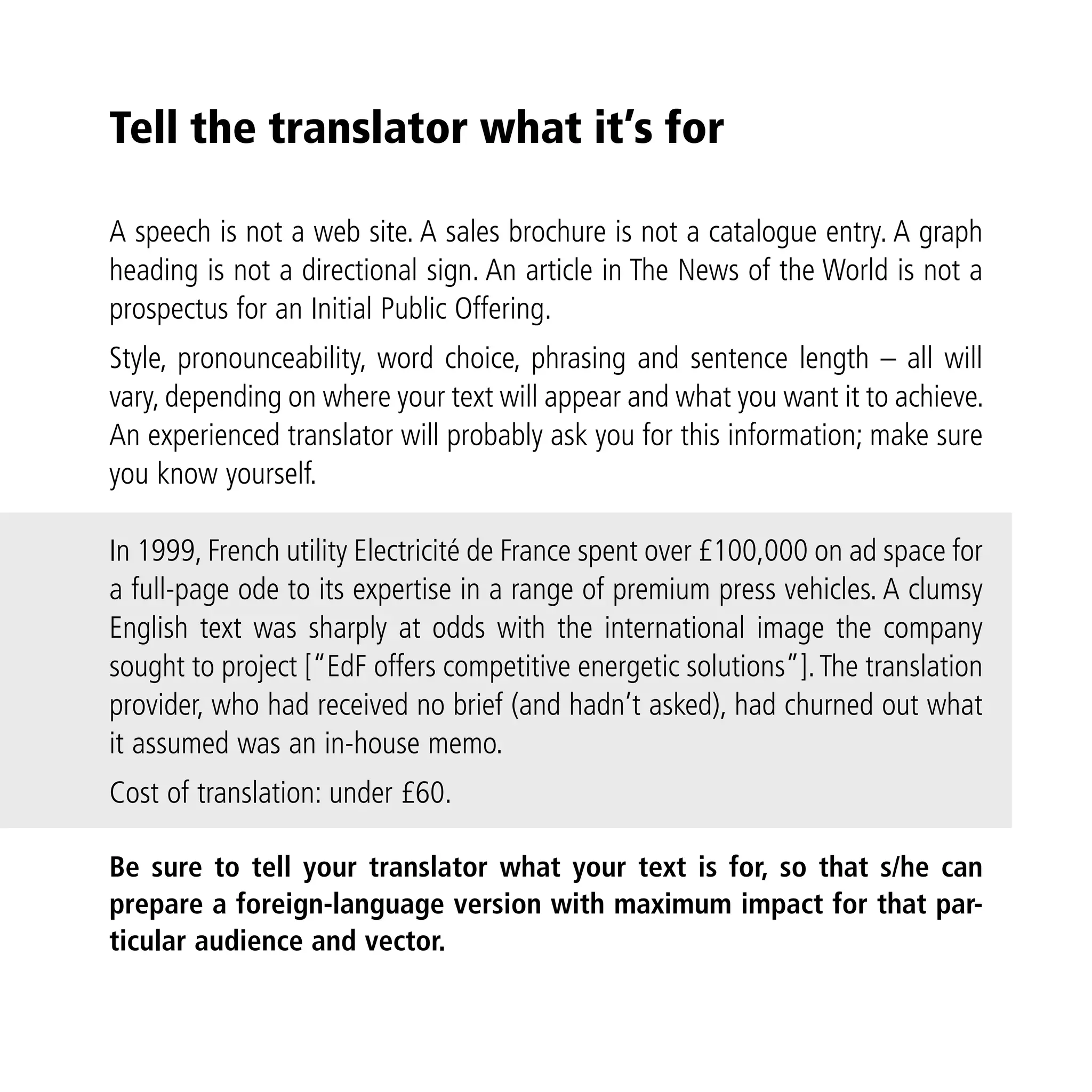 Tell the translator what it’s for

A speech is not a web site. A sales brochure is not a catalogue entry. A graph
heading is not a directional sign. An article in The News of the World is not a
prospectus for an Initial Public Offering.
Style, pronounceability, word choice, phrasing and sentence length – all will
vary, depending on where your text will appear and what you want it to achieve.
An experienced translator will probably ask you for this information; make sure
you know yourself.

In 1999, French utility Electricité de France spent over £100,000 on ad space for
a full-page ode to its expertise in a range of premium press vehicles. A clumsy
English text was sharply at odds with the international image the company
sought to project [“EdF offers competitive energetic solutions”]. The translation
provider, who had received no brief (and hadn’t asked), had churned out what
it assumed was an in-house memo.
Cost of translation: under £60.

Be sure to tell your translator what your text is for, so that s/he can
prepare a foreign-language version with maximum impact for that par-
ticular audience and vector.
 