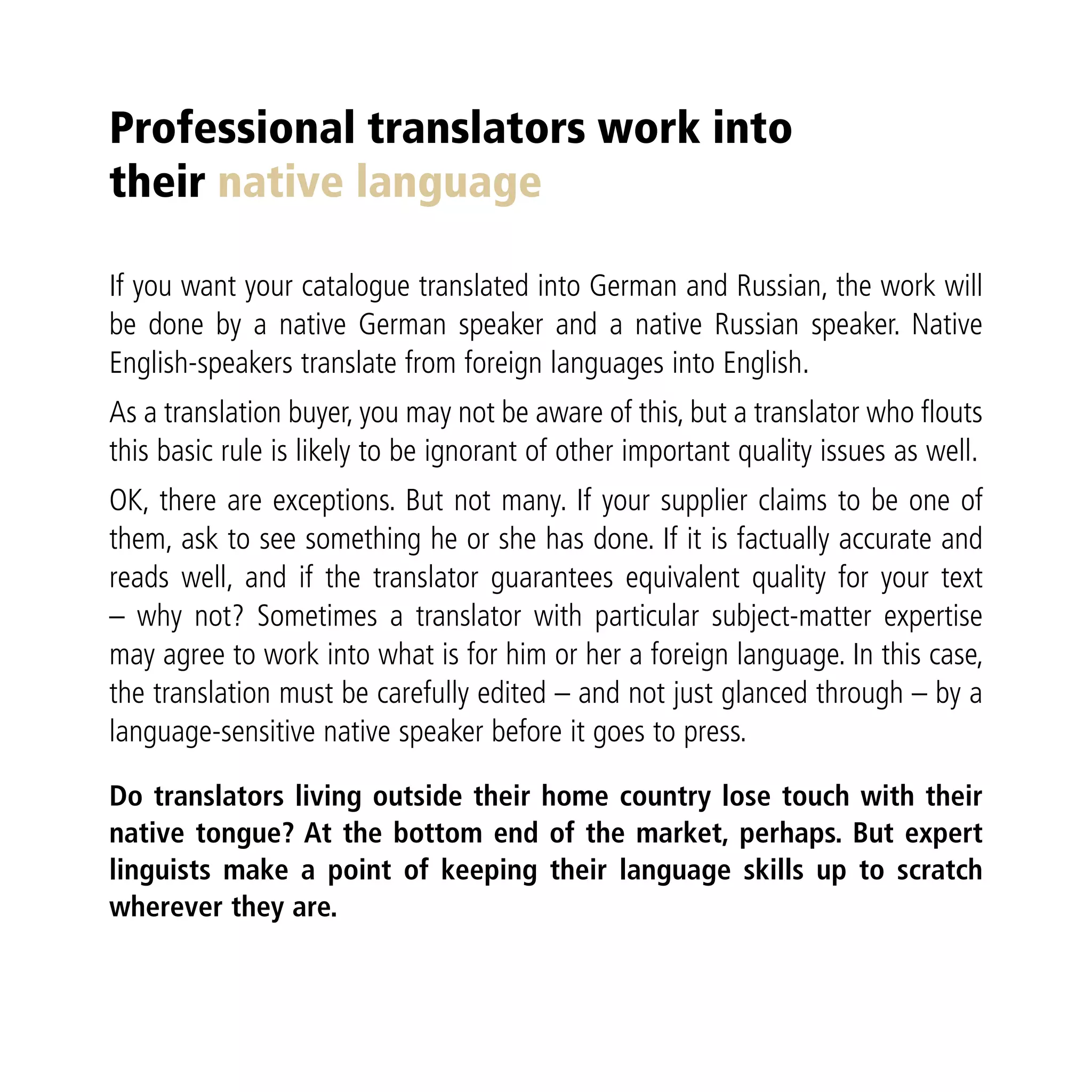 Professional translators work into
their native language

If you want your catalogue translated into German and Russian, the work will
be done by a native German speaker and a native Russian speaker. Native
English-speakers translate from foreign languages into English.
As a translation buyer, you may not be aware of this, but a translator who flouts
this basic rule is likely to be ignorant of other important quality issues as well.
OK, there are exceptions. But not many. If your supplier claims to be one of
them, ask to see something he or she has done. If it is factually accurate and
reads well, and if the translator guarantees equivalent quality for your text
– why not? Sometimes a translator with particular subject-matter expertise
may agree to work into what is for him or her a foreign language. In this case,
the translation must be carefully edited – and not just glanced through – by a
language-sensitive native speaker before it goes to press.

Do translators living outside their home country lose touch with their
native tongue? At the bottom end of the market, perhaps. But expert
linguists make a point of keeping their language skills up to scratch
wherever they are.
 