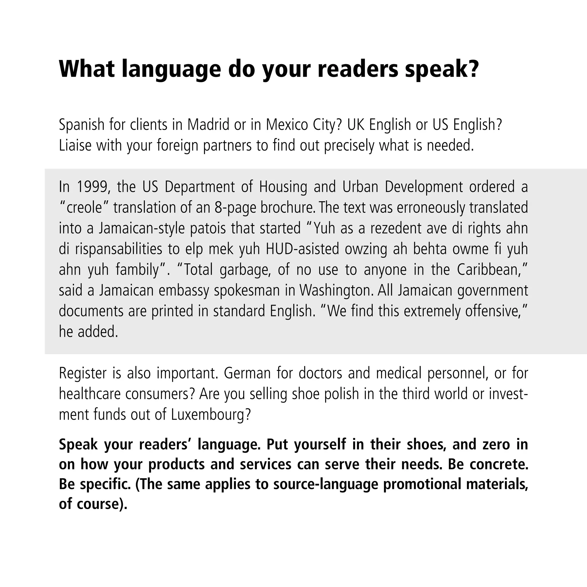 What language do your readers speak?

Spanish for clients in Madrid or in Mexico City? UK English or US English?
Liaise with your foreign partners to find out precisely what is needed.

In 1999, the US Department of Housing and Urban Development ordered a
“creole” translation of an 8-page brochure. The text was erroneously translated
into a Jamaican-style patois that started “Yuh as a rezedent ave di rights ahn
di rispansabilities to elp mek yuh HUD-asisted owzing ah behta owme fi yuh
ahn yuh fambily”. “Total garbage, of no use to anyone in the Caribbean,”
said a Jamaican embassy spokesman in Washington. All Jamaican government
documents are printed in standard English. “We find this extremely offensive,”
he added.

Register is also important. German for doctors and medical personnel, or for
healthcare consumers? Are you selling shoe polish in the third world or invest-
ment funds out of Luxembourg?
Speak your readers’ language. Put yourself in their shoes, and zero in
on how your products and services can serve their needs. Be concrete.
Be specific. (The same applies to source-language promotional materials,
of course).
 