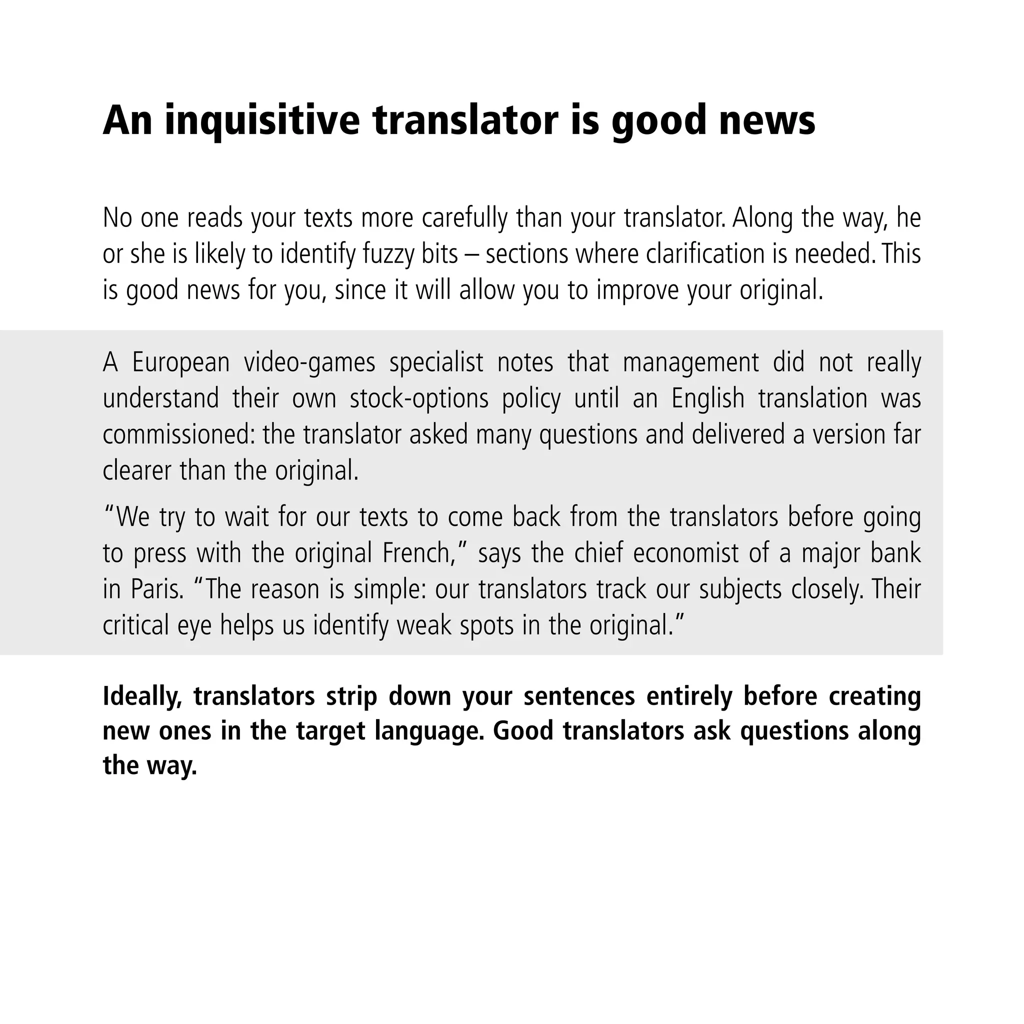 An inquisitive translator is good news

No one reads your texts more carefully than your translator. Along the way, he
or she is likely to identify fuzzy bits – sections where clarification is needed. This
is good news for you, since it will allow you to improve your original.

A European video-games specialist notes that management did not really
understand their own stock-options policy until an English translation was
commissioned: the translator asked many questions and delivered a version far
clearer than the original.
“We try to wait for our texts to come back from the translators before going
to press with the original French,” says the chief economist of a major bank
in Paris. “The reason is simple: our translators track our subjects closely. Their
critical eye helps us identify weak spots in the original.”

Ideally, translators strip down your sentences entirely before creating
new ones in the target language. Good translators ask questions along
the way.
 