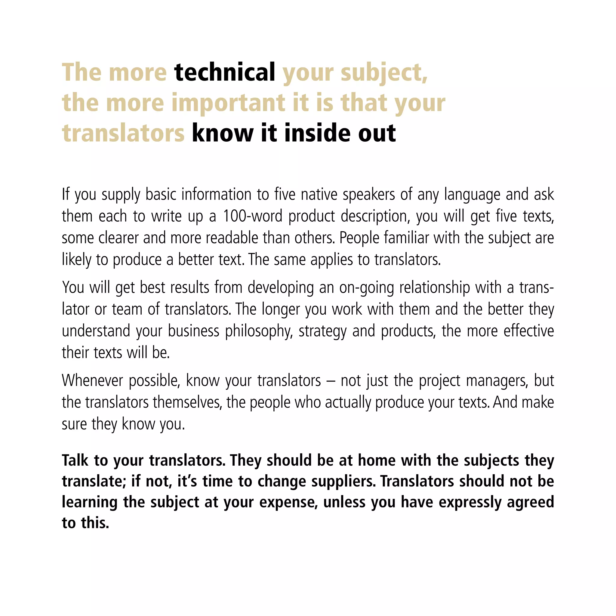 The more technical your subject,
the more important it is that your
translators know it inside out

If you supply basic information to five native speakers of any language and ask
them each to write up a 100-word product description, you will get five texts,
some clearer and more readable than others. People familiar with the subject are
likely to produce a better text. The same applies to translators.
You will get best results from developing an on-going relationship with a trans-
lator or team of translators. The longer you work with them and the better they
understand your business philosophy, strategy and products, the more effective
their texts will be.
Whenever possible, know your translators – not just the project managers, but
the translators themselves, the people who actually produce your texts. And make
sure they know you.

Talk to your translators. They should be at home with the subjects they
translate; if not, it’s time to change suppliers. Translators should not be
learning the subject at your expense, unless you have expressly agreed
to this.
 