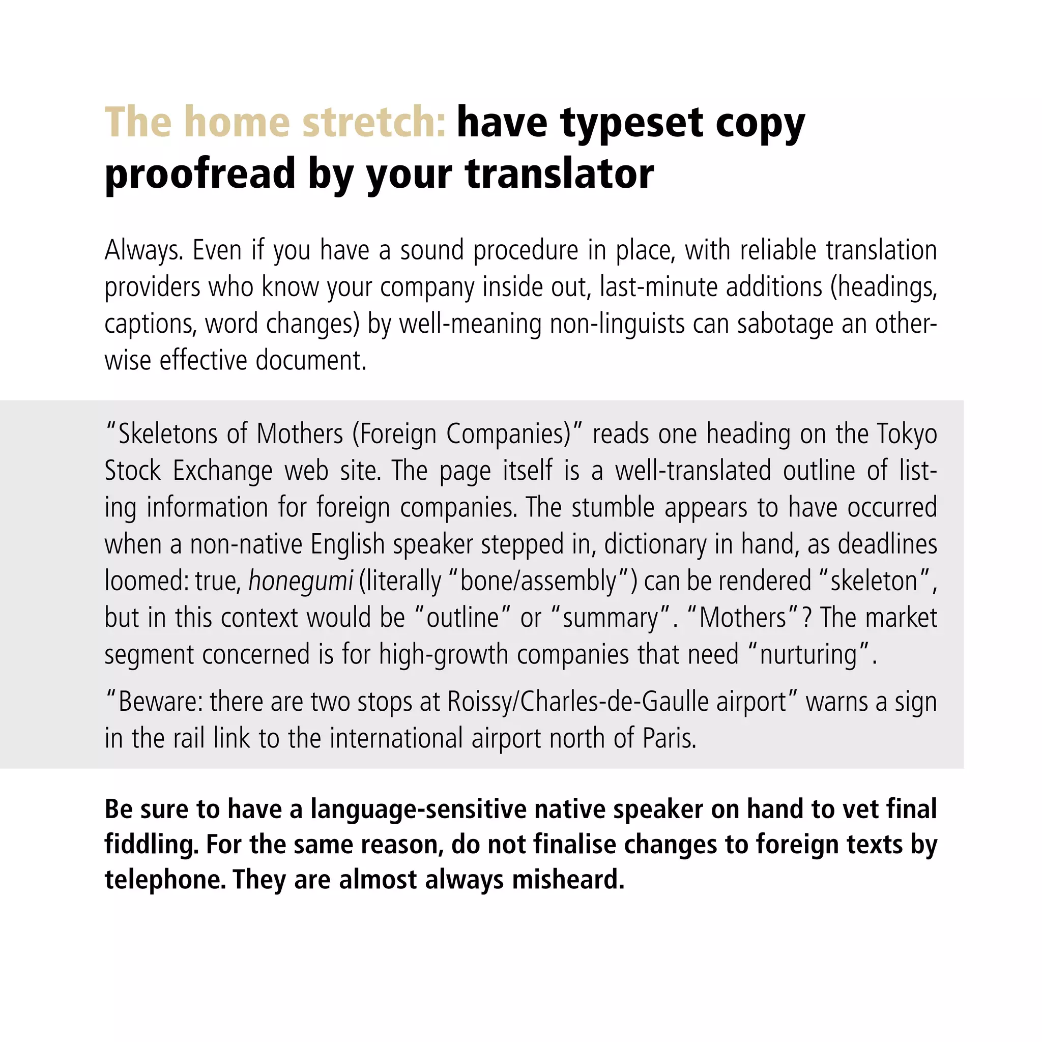 The home stretch: have typeset copy
proofread by your translator
Always. Even if you have a sound procedure in place, with reliable translation
providers who know your company inside out, last-minute additions (headings,
captions, word changes) by well-meaning non-linguists can sabotage an other-
wise effective document.

“Skeletons of Mothers (Foreign Companies)” reads one heading on the Tokyo
Stock Exchange web site. The page itself is a well-translated outline of list-
ing information for foreign companies. The stumble appears to have occurred
when a non-native English speaker stepped in, dictionary in hand, as deadlines
loomed: true, honegumi (literally “bone/assembly”) can be rendered “skeleton”,
but in this context would be “outline” or “summary”. “Mothers”? The market
segment concerned is for high-growth companies that need “nurturing”.
“Beware: there are two stops at Roissy/Charles-de-Gaulle airport” warns a sign
in the rail link to the international airport north of Paris.

Be sure to have a language-sensitive native speaker on hand to vet final
fiddling. For the same reason, do not finalise changes to foreign texts by
telephone. They are almost always misheard.
 