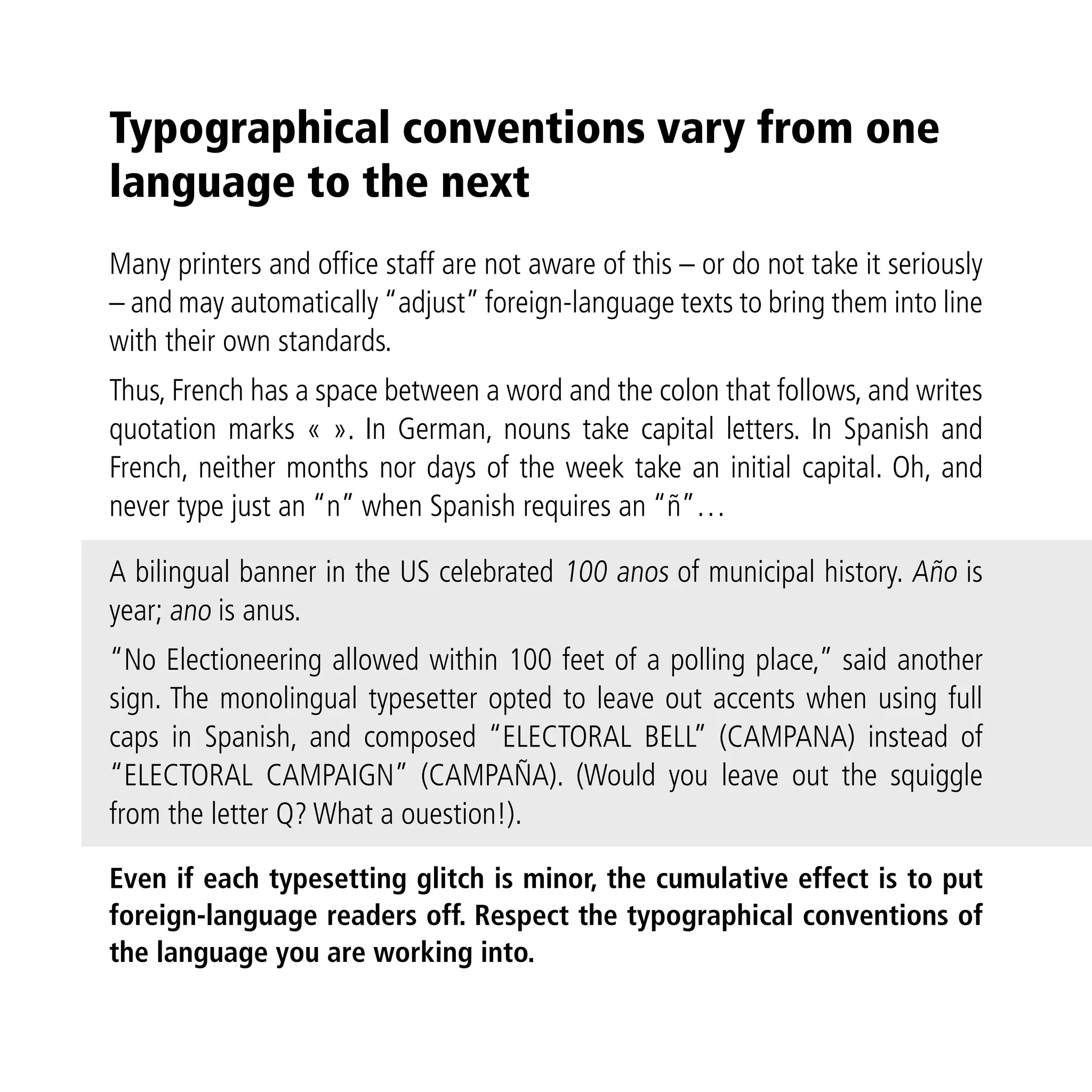 Typographical conventions vary from one
language to the next
Many printers and office staff are not aware of this – or do not take it seriously
– and may automatically “adjust” foreign-language texts to bring them into line
with their own standards.
Thus, French has a space between a word and the colon that follows, and writes
quotation marks « ». In German, nouns take capital letters. In Spanish and
French, neither months nor days of the week take an initial capital. Oh, and
never type just an “n” when Spanish requires an “ñ”…

A bilingual banner in the US celebrated 100 anos of municipal history. Año is
year; ano is anus.
“No Electioneering allowed within 100 feet of a polling place,” said another
sign. The monolingual typesetter opted to leave out accents when using full
caps in Spanish, and composed “ELECTORAL BELL” (CAMPANA) instead of
“ELECTORAL CAMPAIGN” (CAMPAÑA). (Would you leave out the squiggle
from the letter Q? What a ouestion!).

Even if each typesetting glitch is minor, the cumulative effect is to put
foreign-language readers off. Respect the typographical conventions of
the language you are working into.
 