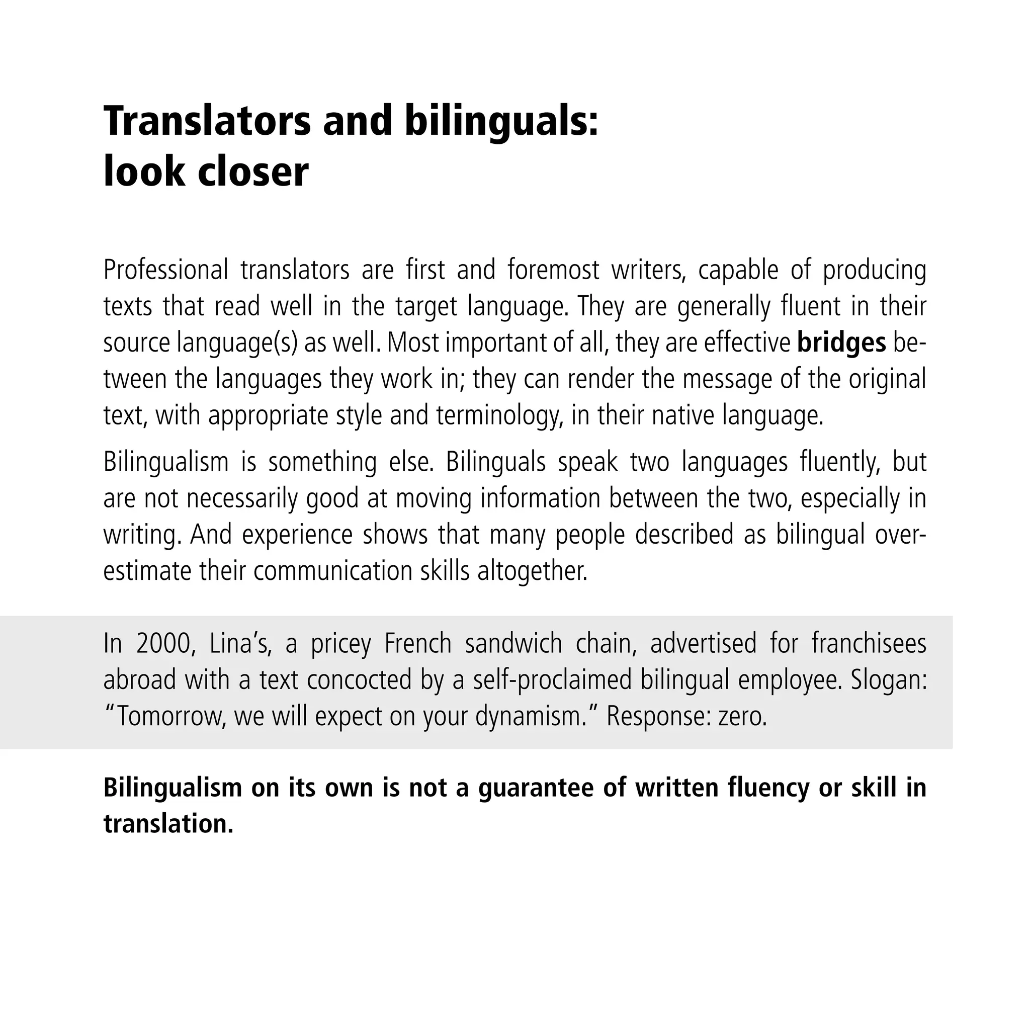 Translators and bilinguals:
look closer

Professional translators are ﬁrst and foremost writers, capable of producing
texts that read well in the target language. They are generally ﬂuent in their
source language(s) as well. Most important of all, they are effective bridges be-
tween the languages they work in; they can render the message of the original
text, with appropriate style and terminology, in their native language.
Bilingualism is something else. Bilinguals speak two languages ﬂuently, but
are not necessarily good at moving information between the two, especially in
writing. And experience shows that many people described as bilingual over-
estimate their communication skills altogether.

In 2000, Lina’s, a pricey French sandwich chain, advertised for franchisees
abroad with a text concocted by a self-proclaimed bilingual employee. Slogan:
“Tomorrow, we will expect on your dynamism.” Response: zero.

Bilingualism on its own is not a guarantee of written fluency or skill in
translation.
 