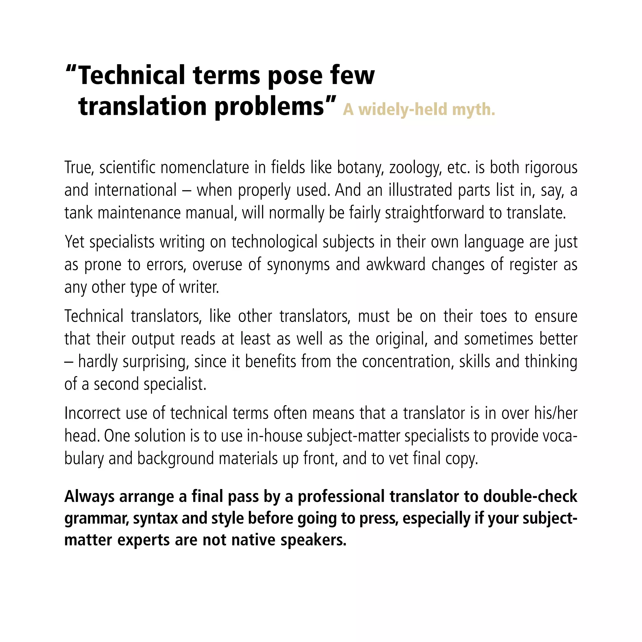 “Technical terms pose few
 translation problems” A widely-held myth.

True, scientific nomenclature in fields like botany, zoology, etc. is both rigorous
and international – when properly used. And an illustrated parts list in, say, a
tank maintenance manual, will normally be fairly straightforward to translate.
Yet specialists writing on technological subjects in their own language are just
as prone to errors, overuse of synonyms and awkward changes of register as
any other type of writer.
Technical translators, like other translators, must be on their toes to ensure
that their output reads at least as well as the original, and sometimes better
– hardly surprising, since it benefits from the concentration, skills and thinking
of a second specialist.
Incorrect use of technical terms often means that a translator is in over his/her
head. One solution is to use in-house subject-matter specialists to provide voca-
bulary and background materials up front, and to vet final copy.

Always arrange a final pass by a professional translator to double-check
grammar, syntax and style before going to press, especially if your subject-
matter experts are not native speakers.
 