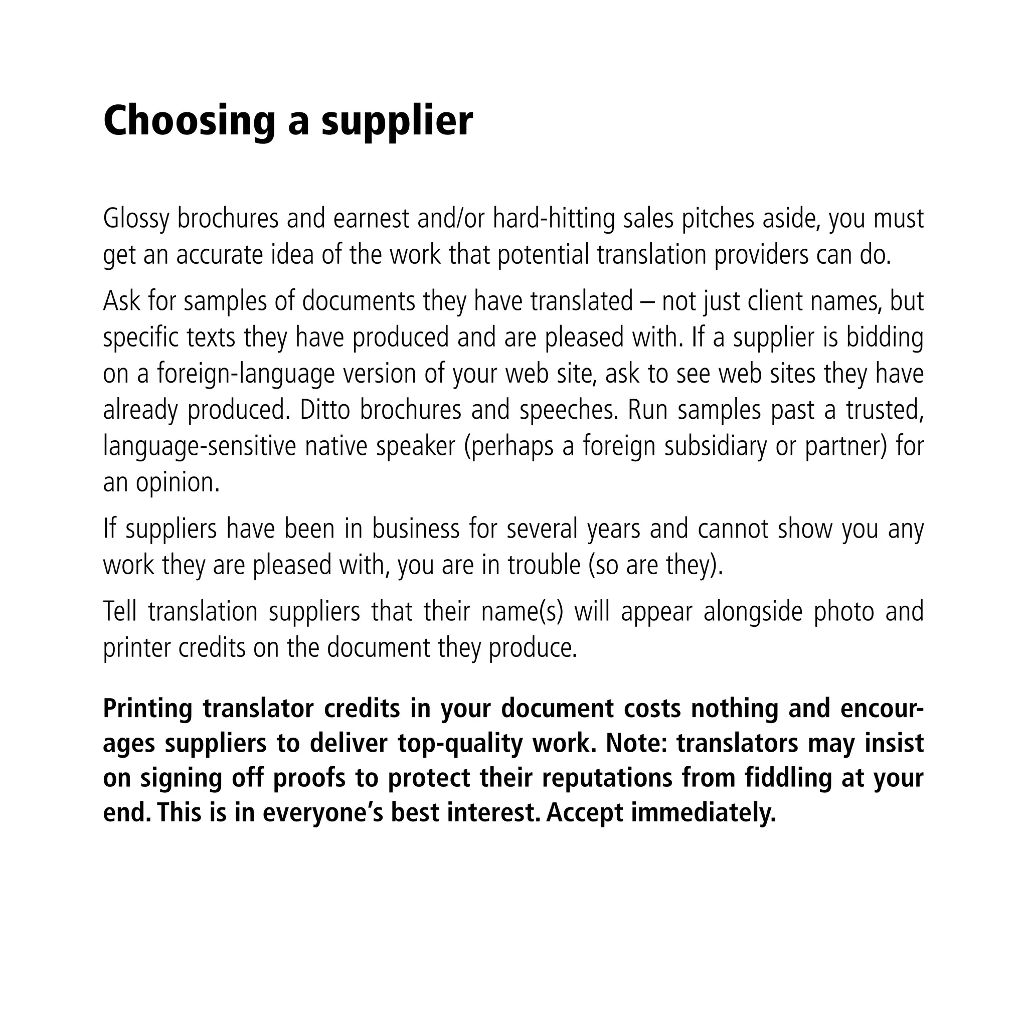 Choosing a supplier

Glossy brochures and earnest and/or hard-hitting sales pitches aside, you must
get an accurate idea of the work that potential translation providers can do.
Ask for samples of documents they have translated – not just client names, but
specific texts they have produced and are pleased with. If a supplier is bidding
on a foreign-language version of your web site, ask to see web sites they have
already produced. Ditto brochures and speeches. Run samples past a trusted,
language-sensitive native speaker (perhaps a foreign subsidiary or partner) for
an opinion.
If suppliers have been in business for several years and cannot show you any
work they are pleased with, you are in trouble (so are they).
Tell translation suppliers that their name(s) will appear alongside photo and
printer credits on the document they produce.

Printing translator credits in your document costs nothing and encour-
ages suppliers to deliver top-quality work. Note: translators may insist
on signing off proofs to protect their reputations from fiddling at your
end. This is in everyone’s best interest. Accept immediately.
 