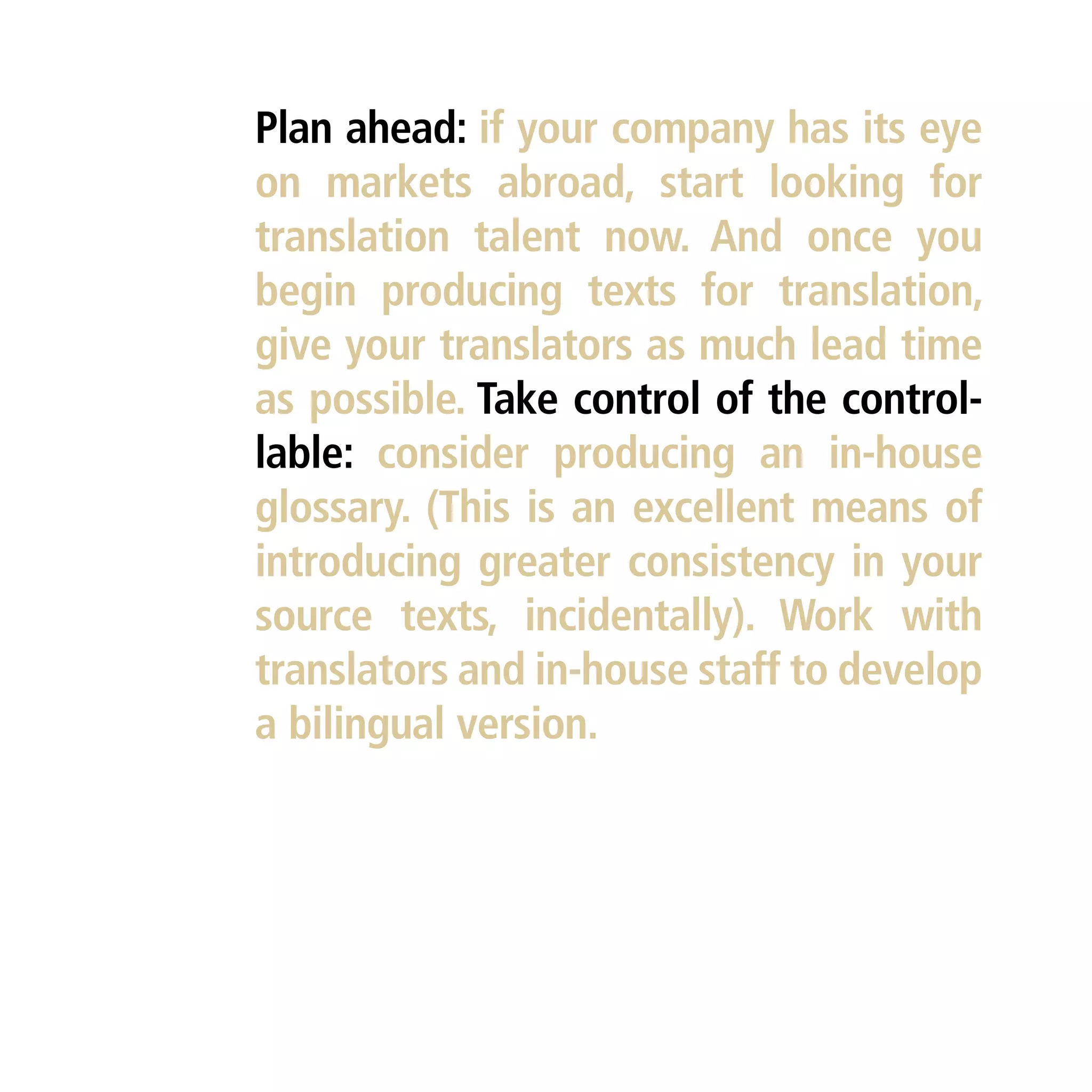 Plan ahead: if your company has its eye
on markets abroad, start looking for
translation talent now. And once you
begin producing texts for translation,
give your translators as much lead time
as possible. Take control of the control-
lable: consider producing an in-house
glossary. (This is an excellent means of
introducing greater consistency in your
source texts, incidentally). Work with
translators and in-house staff to develop
a bilingual version.
 