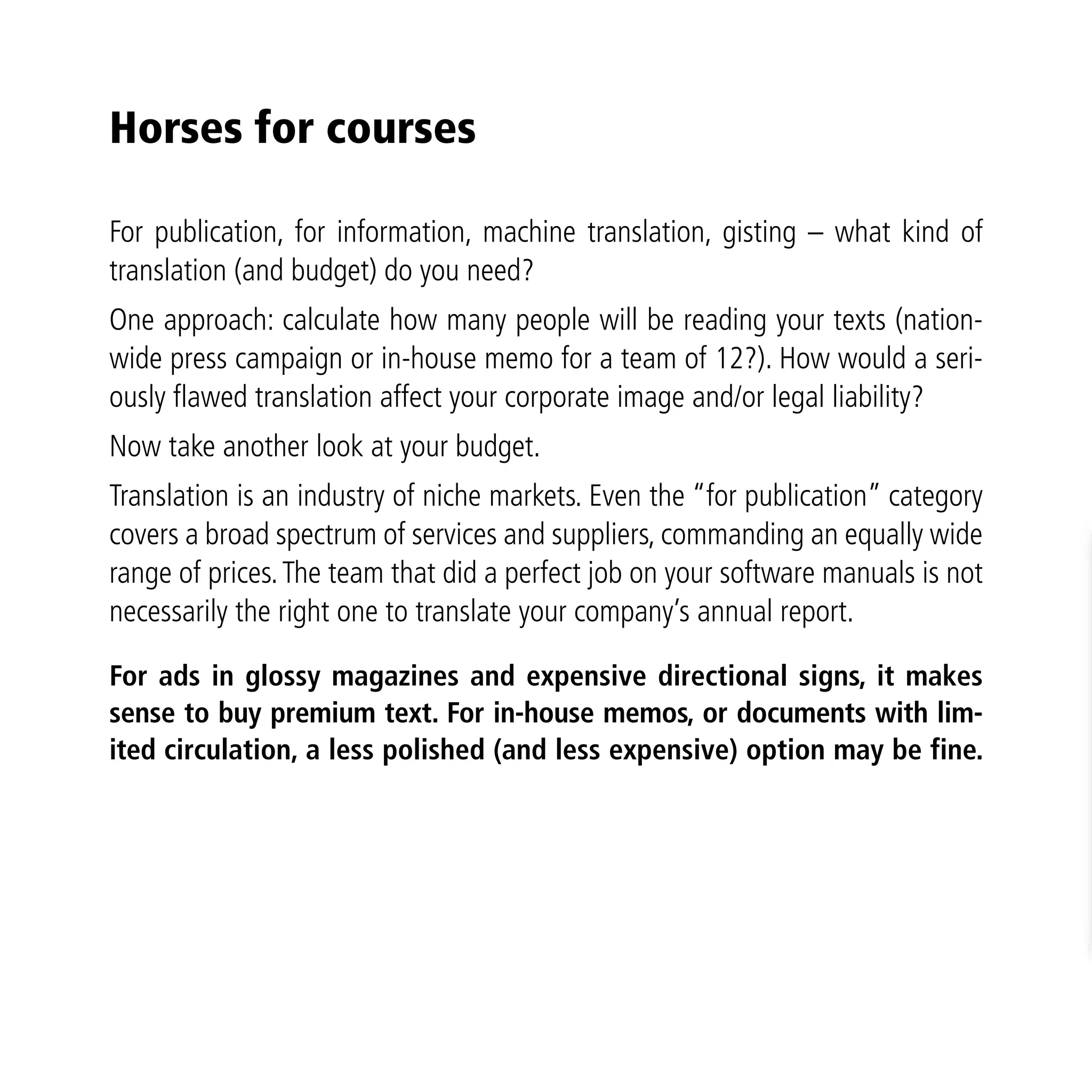 Horses for courses

For publication, for information, machine translation, gisting – what kind of
translation (and budget) do you need?
One approach: calculate how many people will be reading your texts (nation-
wide press campaign or in-house memo for a team of 12?). How would a seri-
ously flawed translation affect your corporate image and/or legal liability?
Now take another look at your budget.
Translation is an industry of niche markets. Even the “for publication” category
covers a broad spectrum of services and suppliers, commanding an equally wide
range of prices. The team that did a perfect job on your software manuals is not
necessarily the right one to translate your company’s annual report.

For ads in glossy magazines and expensive directional signs, it makes
sense to buy premium text. For in-house memos, or documents with lim-
ited circulation, a less polished (and less expensive) option may be fine.
 