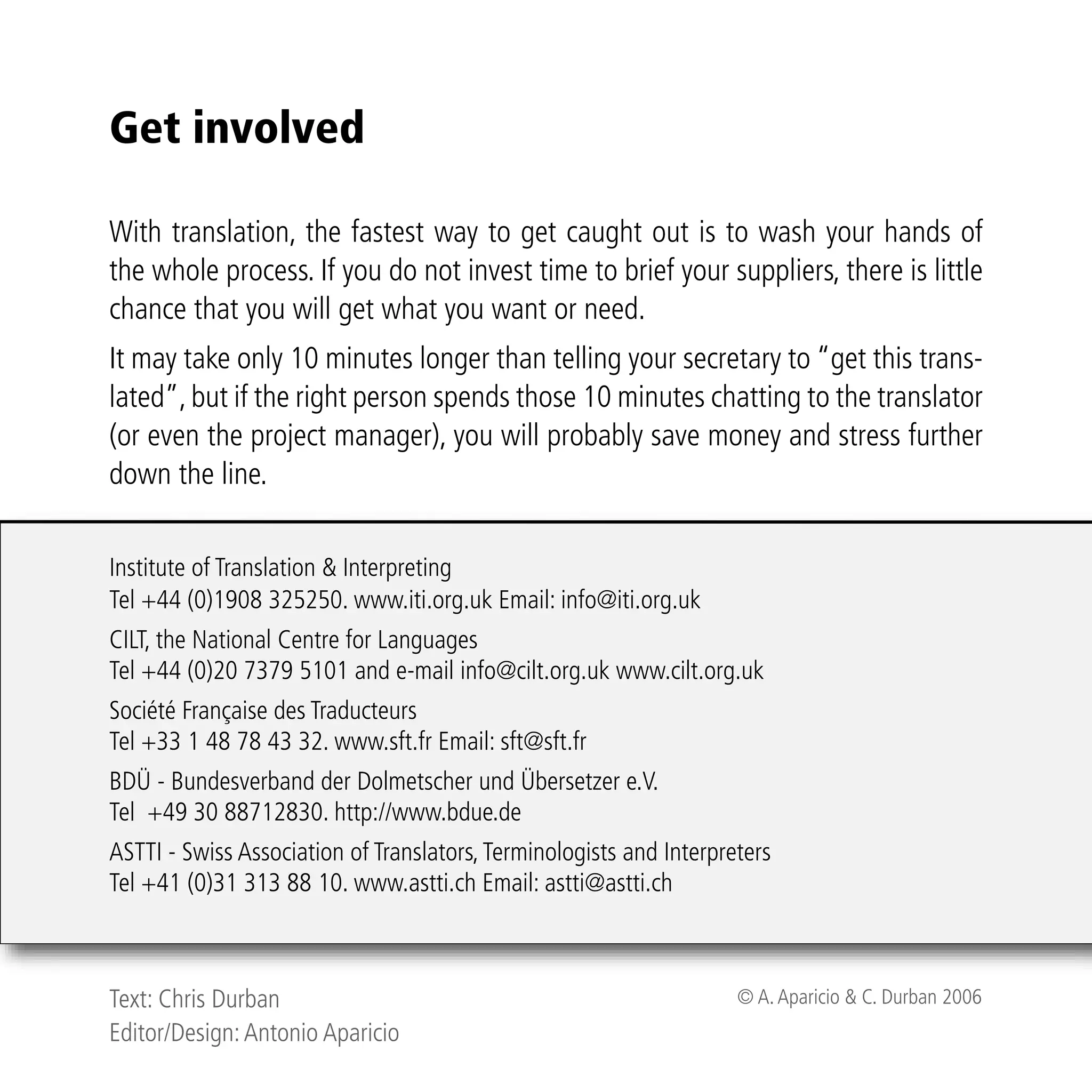Get involved

With translation, the fastest way to get caught out is to wash your hands of
the whole process. If you do not invest time to brief your suppliers, there is little
chance that you will get what you want or need.
It may take only 10 minutes longer than telling your secretary to “get this trans-
lated”, but if the right person spends those 10 minutes chatting to the translator
(or even the project manager), you will probably save money and stress further
down the line.


Institute of Translation & Interpreting
Tel +44 (0)1908 325250. www.iti.org.uk Email: info@iti.org.uk
CILT, the National Centre for Languages
Tel +44 (0)20 7379 5101 and e-mail info@cilt.org.uk www.cilt.org.uk
Société Française des Traducteurs
Tel +33 1 48 78 43 32. www.sft.fr Email: sft@sft.fr
BDÜ - Bundesverband der Dolmetscher und Übersetzer e.V.
Tel +49 30 88712830. http://www.bdue.de
ASTTI - Swiss Association of Translators, Terminologists and Interpreters
Tel +41 (0)31 313 88 10. www.astti.ch Email: astti@astti.ch



Text: Chris Durban                                                   © A. Aparicio & C. Durban 2006
Editor/Design: Antonio Aparicio
 