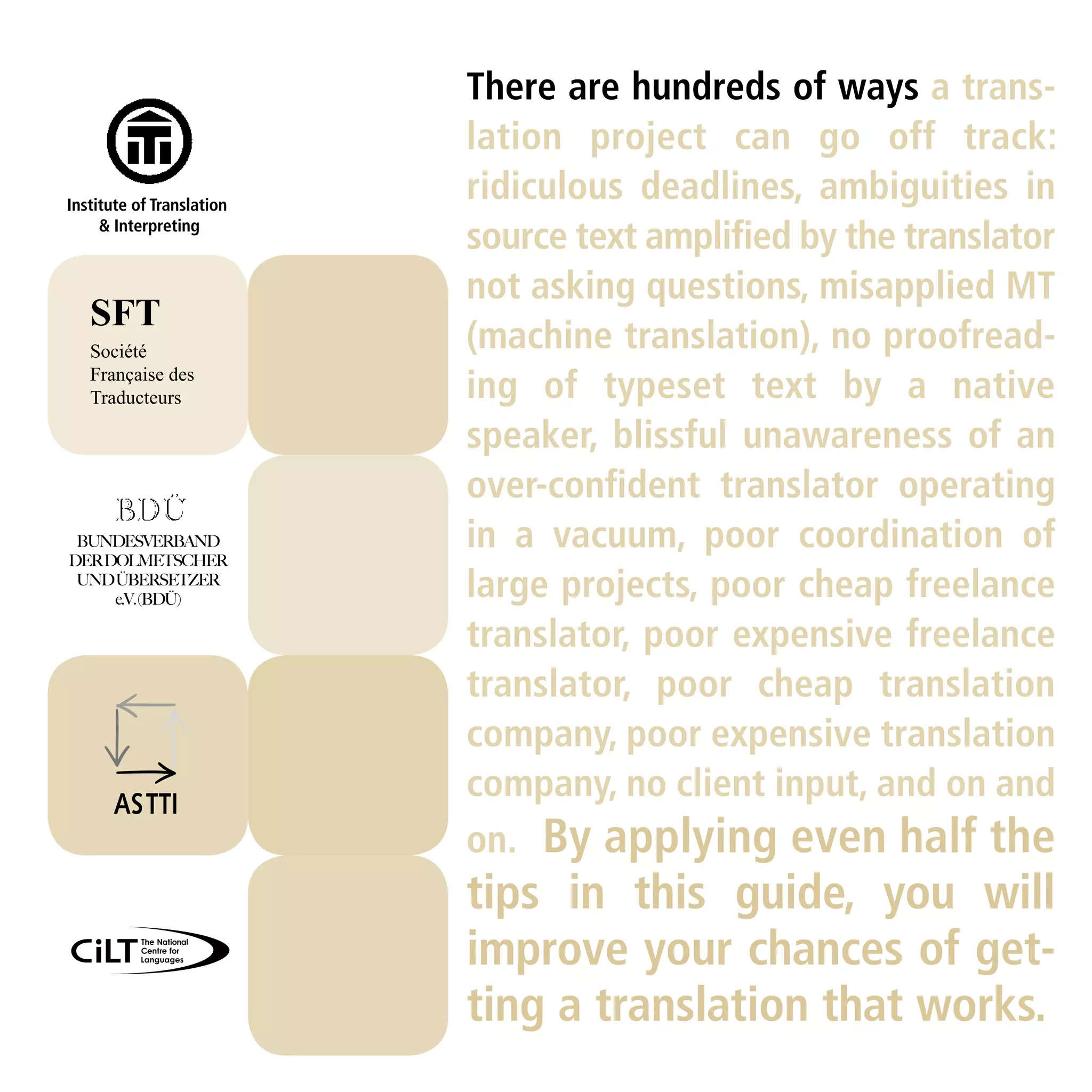 There are hundreds of ways a trans-
                           lation project can go off track:
Institute of Translation
                           ridiculous deadlines, ambiguities in
     & Interpreting
                           source text ampliﬁed by the translator
                           not asking questions, misapplied MT
   SFT
   Société                 (machine translation), no proofread-
   Française des
   Traducteurs             ing of typeset text by a native
                           speaker, blissful unawareness of an
                           over-conﬁdent translator operating
 BUNDESVERBAND
DER DOLMETSCHER
                           in a vacuum, poor coordination of
 UND ÜBERSETZER
     e.V. (BDÜ)            large projects, poor cheap freelance
                           translator, poor expensive freelance
                           translator, poor cheap translation
                           company, poor expensive translation
                           company, no client input, and on and
                           on. By applying even half the
                           tips in this guide, you will
                           improve your chances of get-
                           ting a translation that works.
 