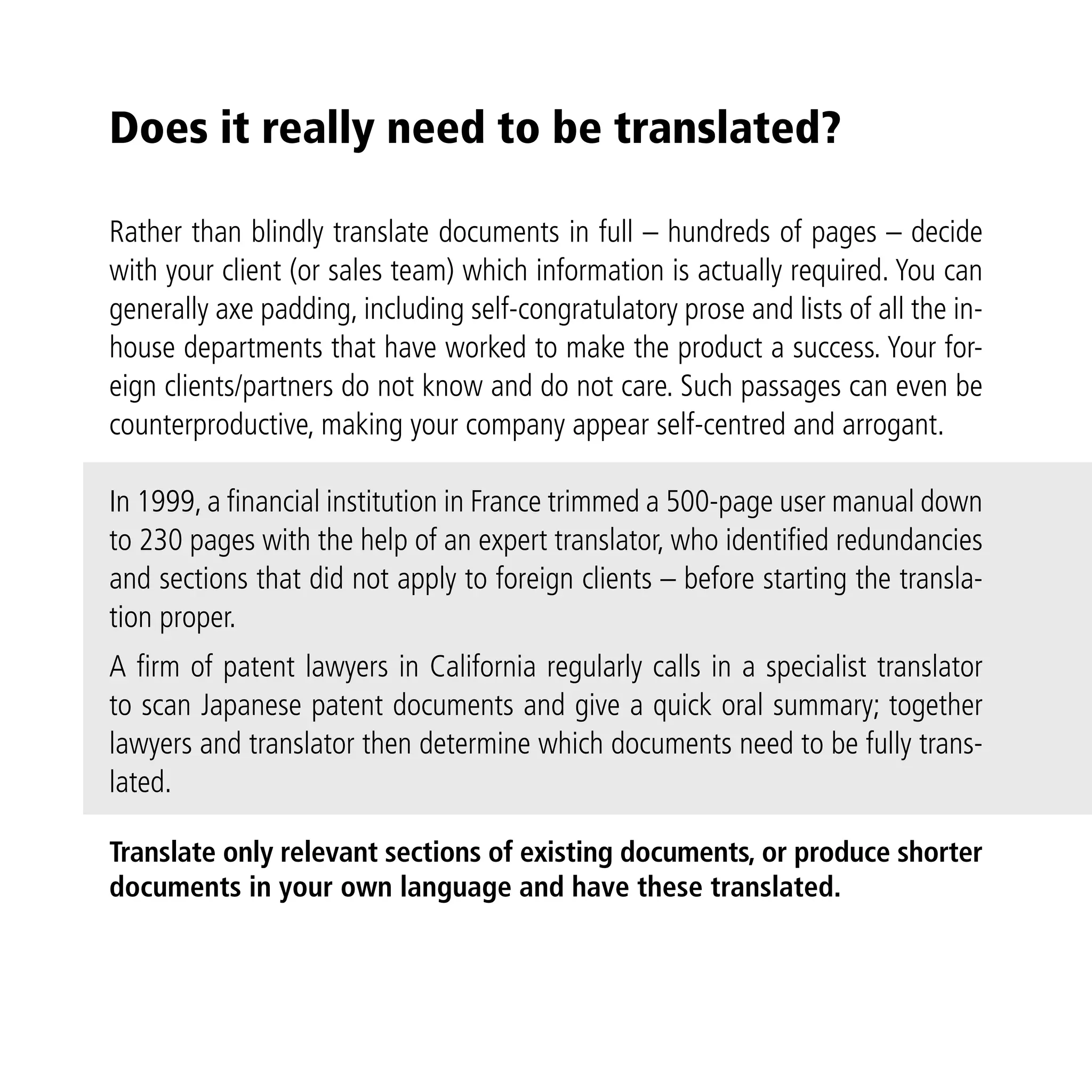 Does it really need to be translated?

Rather than blindly translate documents in full – hundreds of pages – decide
with your client (or sales team) which information is actually required. You can
generally axe padding, including self-congratulatory prose and lists of all the in-
house departments that have worked to make the product a success. Your for-
eign clients/partners do not know and do not care. Such passages can even be
counterproductive, making your company appear self-centred and arrogant.

In 1999, a ﬁnancial institution in France trimmed a 500-page user manual down
to 230 pages with the help of an expert translator, who identiﬁed redundancies
and sections that did not apply to foreign clients – before starting the transla-
tion proper.
A ﬁrm of patent lawyers in California regularly calls in a specialist translator
to scan Japanese patent documents and give a quick oral summary; together
lawyers and translator then determine which documents need to be fully trans-
lated.

Translate only relevant sections of existing documents, or produce shorter
documents in your own language and have these translated.
 
