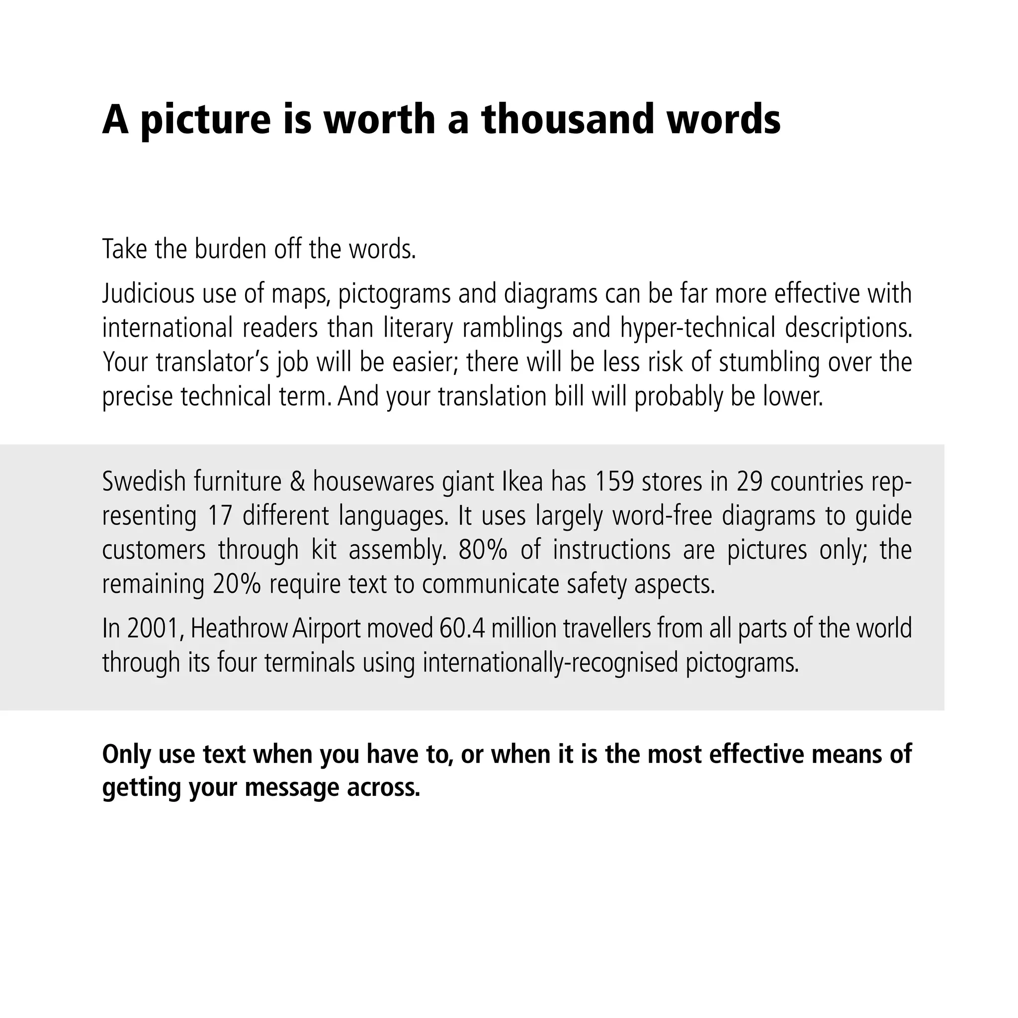 A picture is worth a thousand words

Take the burden off the words.
Judicious use of maps, pictograms and diagrams can be far more effective with
international readers than literary ramblings and hyper-technical descriptions.
Your translator’s job will be easier; there will be less risk of stumbling over the
precise technical term. And your translation bill will probably be lower.

Swedish furniture & housewares giant Ikea has 159 stores in 29 countries rep-
resenting 17 different languages. It uses largely word-free diagrams to guide
customers through kit assembly. 80% of instructions are pictures only; the
remaining 20% require text to communicate safety aspects.
In 2001, Heathrow Airport moved 60.4 million travellers from all parts of the world
through its four terminals using internationally-recognised pictograms.


Only use text when you have to, or when it is the most effective means of
getting your message across.
 