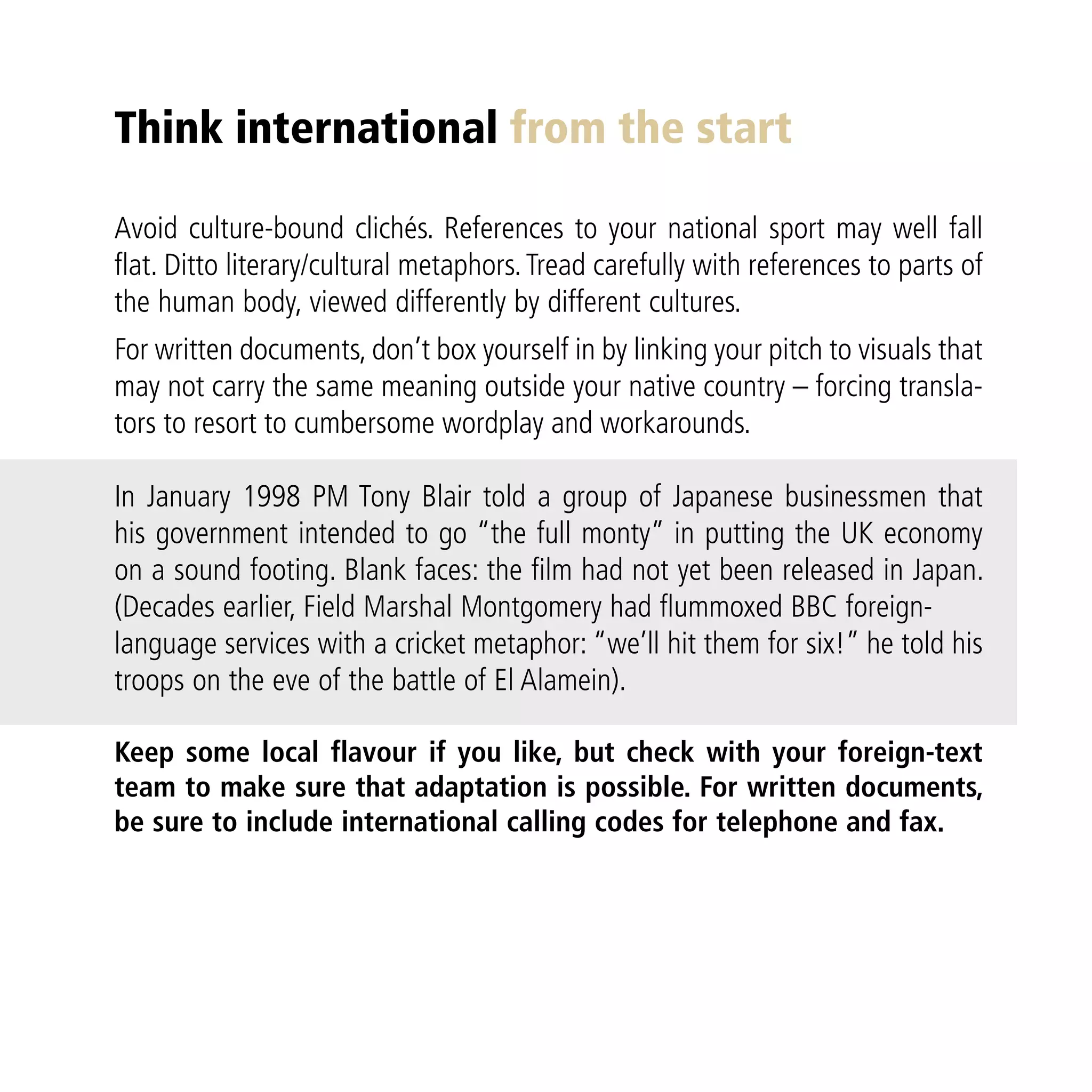 Think international from the start

Avoid culture-bound clichés. References to your national sport may well fall
flat. Ditto literary/cultural metaphors. Tread carefully with references to parts of
the human body, viewed differently by different cultures.
For written documents, don’t box yourself in by linking your pitch to visuals that
may not carry the same meaning outside your native country – forcing transla-
tors to resort to cumbersome wordplay and workarounds.

In January 1998 PM Tony Blair told a group of Japanese businessmen that
his government intended to go “the full monty” in putting the UK economy
on a sound footing. Blank faces: the film had not yet been released in Japan.
(Decades earlier, Field Marshal Montgomery had flummoxed BBC foreign-
language services with a cricket metaphor: “we’ll hit them for six!” he told his
troops on the eve of the battle of El Alamein).

Keep some local flavour if you like, but check with your foreign-text
team to make sure that adaptation is possible. For written documents,
be sure to include international calling codes for telephone and fax.
 