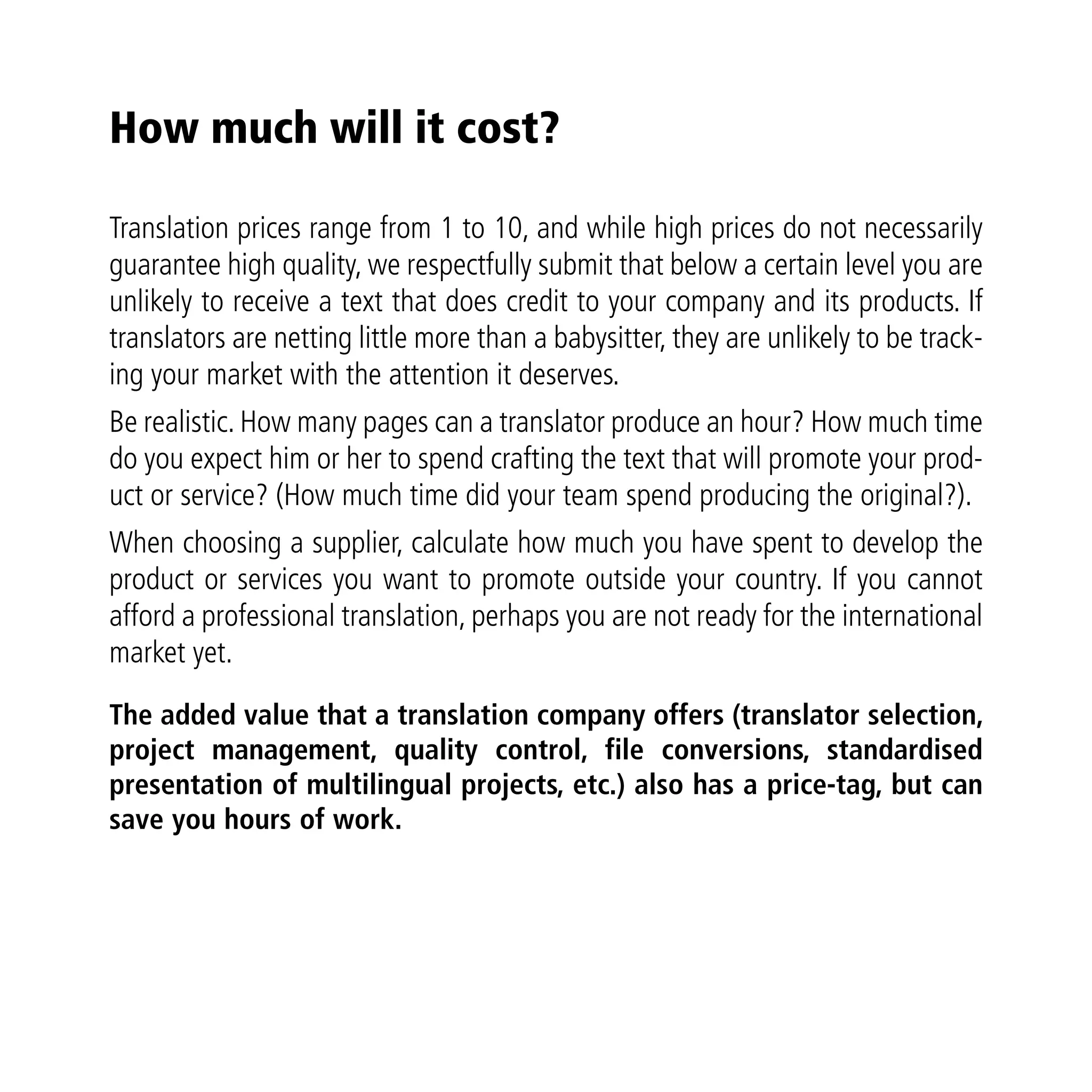 How much will it cost?

Translation prices range from 1 to 10, and while high prices do not necessarily
guarantee high quality, we respectfully submit that below a certain level you are
unlikely to receive a text that does credit to your company and its products. If
translators are netting little more than a babysitter, they are unlikely to be track-
ing your market with the attention it deserves.
Be realistic. How many pages can a translator produce an hour? How much time
do you expect him or her to spend crafting the text that will promote your prod-
uct or service? (How much time did your team spend producing the original?).
When choosing a supplier, calculate how much you have spent to develop the
product or services you want to promote outside your country. If you cannot
afford a professional translation, perhaps you are not ready for the international
market yet.

The added value that a translation company offers (translator selection,
project management, quality control, file conversions, standardised
presentation of multilingual projects, etc.) also has a price-tag, but can
save you hours of work.
 