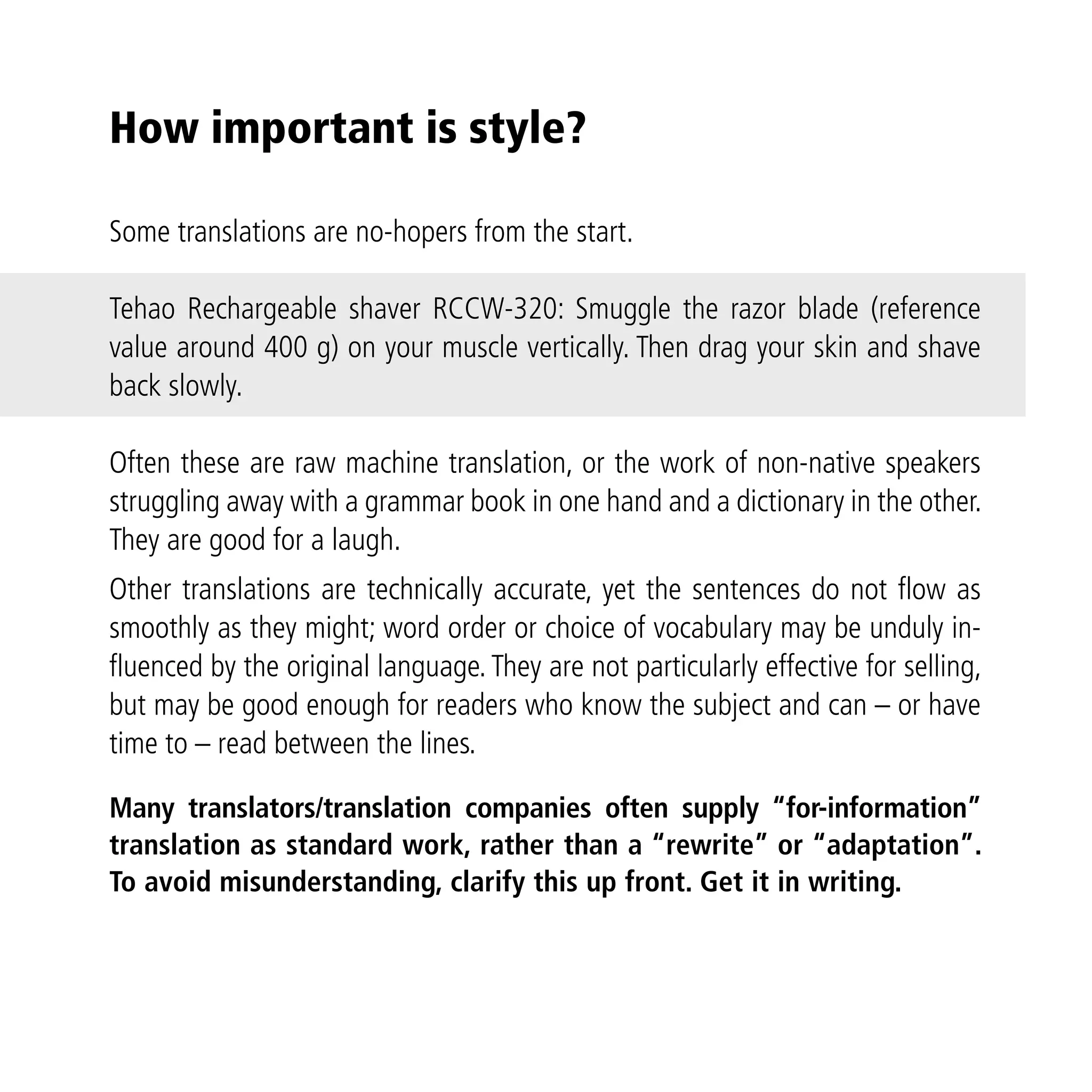 How important is style?

Some translations are no-hopers from the start.

Tehao Rechargeable shaver RCCW-320: Smuggle the razor blade (reference
value around 400 g) on your muscle vertically. Then drag your skin and shave
back slowly.

Often these are raw machine translation, or the work of non-native speakers
struggling away with a grammar book in one hand and a dictionary in the other.
They are good for a laugh.
Other translations are technically accurate, yet the sentences do not flow as
smoothly as they might; word order or choice of vocabulary may be unduly in-
fluenced by the original language. They are not particularly effective for selling,
but may be good enough for readers who know the subject and can – or have
time to – read between the lines.

Many translators/translation companies often supply “for-information”
translation as standard work, rather than a “rewrite” or “adaptation”.
To avoid misunderstanding, clarify this up front. Get it in writing.
 