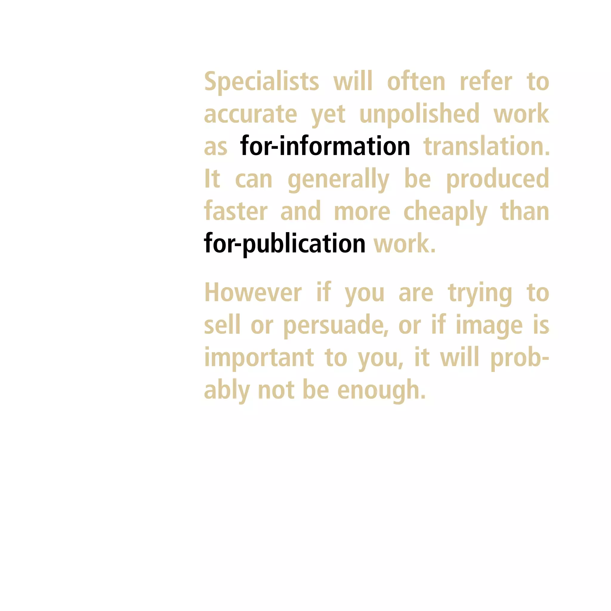 Specialists will often refer to
accurate yet unpolished work
as for-information translation.
It can generally be produced
faster and more cheaply than
for-publication work.
However if you are trying to
sell or persuade, or if image is
important to you, it will prob-
ably not be enough.
 