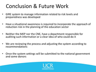 Conclusion & Future Work
• GIRE system to manage information related to risk levels and
preparedness was developed
• Have a situational awareness is required to incorporate the approach of
reduction risk in the planning of the education sector
• Neither the MEP nor the CNE, have a department responsible for
auditing such information or a clear idea of who could do it
• We are reviewing the process and adjusting the system according to
recommendations
• Once the system settings will be submitted to the national government
and some donors
 