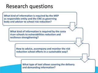 What kind of information is required by the MEP
as responsible entity and the CNE as governing
body and adviser to school risk reduction?
What kind of information is required by the costa
rican schools to vulnerabilities reduction and
resilience strengthening?
How to advice, accompany and monitor the risk
reduction school efforts in a sustainable way?
What type of tool allows covering the delivery
and demanding information?
Research questions
 