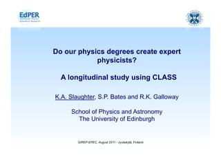 Physics Education Research
            The University of Edinburgh




Do our physics degrees create expert
            physicists?

  A longitudinal study using CLASS

K.A. Slaughter, S.P. Bates and R.K. Galloway

     School of Physics and Astronomy
       The University of Edinburgh


        GIREP-EPEC, August 2011 - Jyväskylä, Finland
 