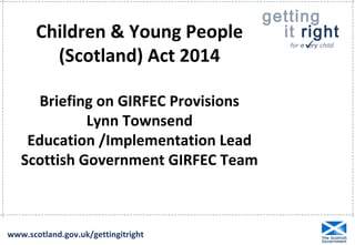 getting 
it right 
for e  ery child 
Children & Young People 
(Scotland) Act 2014 
Briefing on GIRFEC Provisions 
Lynn Townsend 
Education /Implementation Lead 
Scottish Government GIRFEC Team 
www.scotland.gov.uk/gettingitright 
 