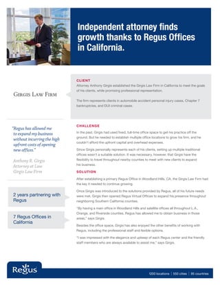 Independent attorney finds
                              growth thanks to Regus Offices
                              in California.


                              CLIE NT
                              Attorney Anthony Girgis established the Girgis Law Firm in California to meet the goals
                              of his clients, while promising professional representation.


                              The firm represents clients in automobile accident personal injury cases, Chapter 7
                              bankruptcies, and DUI criminal cases.




                              Challenge
“Regus has allowed me
                              In the past, Girgis had used fixed, full-time office space to get his practice off the
 to expand my business
                              ground. But he needed to establish multiple office locations to grow his firm, and he
 without incurring the high
                              couldn’t afford the upfront capital and overhead expenses.
 upfront costs of opening
 new offices.”                Since Girgis personally represents each of his clients, setting up multiple traditional
                              offices wasn’t a suitable solution. It was necessary, however, that Girgis have the
Anthony R. Girgis             flexibility to travel throughout nearby counties to meet with new clients to expand
                              his business.
Attorney at Law
Girgis Law Firm               Solution

                              After establishing a primary Regus Office in Woodland Hills, CA, the Girgis Law Firm had
                              the key it needed to continue growing.

                              Once Girgis was introduced to the solutions provided by Regus, all of his future needs
2 years partnering with       were met. Girgis then opened Regus Virtual Offices to expand his presence throughout
Regus                         neighboring Southern California counties.

                              “By having a main office in Woodland Hills and satellite offices all throughout L.A.,
                              Orange, and Riverside counties, Regus has allowed me to obtain business in those
7 Regus Offices in            areas,” says Girgis.
California
                              Besides the office space, Girgis has also enjoyed the other benefits of working with
                              Regus, including the professional staff and fexible options.

                              “I was impressed with the elegance and upkeep of each Regus center and the friendly
                              staff members who are always available to assist me,” says Girgis.




                                                                                 1200 locations   | 550 cities | 95 countries
 