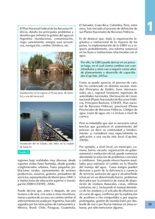 20
El Plan Nacional Federal de los Recursos Hí-
dricos, detalla los principales problemas y
desafíos que enfrenta la gestión del agua en
Argentina: inundaciones, contaminación,
riego, saneamiento, energía, usos recreati-
vos, navegación, cambio climático, etc.
Inundaciones en la Laguna La Picasa (prov. de Santa
Fe) y vías del ferrocarril
Inundación del río Salado, año 2003, en la ciudad
de Santa Fe
Cuadro 4Cuadro 5
regiones bajo realidades muy diversas, desde
regiones áridas hasta humedas, desde grandes
conglomerados urbanos, hasta pequeñas po-
blaciones rurales, representantes de sectores
productivos, usuarios, gestores, prestadores de
servicios, representantes de Municipios, ONG´s
e instituciones de educación superior e investi-
gación (SSRH-COHIFE, 2006).
Puede decirse que, antes o después, de una
manera o de otra, con unos u otros incentivos,
metas o puntos de acceso, un camino similar al
anteriormente encarado por Argentina, han sido
seguidos por los otros países de Latinoamérica.
México, Brasil, Chile, Paraguay, Guatemala,
El Salvador, Costa Rica, Colombia, Perú, entre
otros, han iniciado el proceso de definición de
sus Planes Nacionales de Recursos Hídricos.
Es de destacar que, dada la organización le-
gislativa e institucional de la mayoría de los
países, la implementación de la GIRH va a re-
querir, probablemente, una reforma sustancial
en las leyes e instituciones relacionadas con el
agua.
Por ello, la GIRH puede derivar en un proce-
so largo, en el cual ciertos cambios van a ser
inmediatos y otros van a requerir varios años
de planeamiento y desarrollo de capacida-
des (Cap-Net, 2005a).
Como se puede apreciar, el proceso de cam-
bio ha comenzado en distintas escalas: mun-
dial (Principios de Dublín, foros internacio-
nales, etc.), regional (reuniones regionales de
autoridades nacionales, Declaración de Lima),
nacional (Planes Nacionales de Recursos Hídri-
cos, Principios Rectores, COHIFE, Plan nacio-
nal de Recursos Hídricos), provincial (Planes
Provinciales de Recursos Hídricos, Códigos de
agua, Leyes de agua, etc.) e incluso a nivel de
cuenca.
Pero es indudable que aún es necesario salvar
brechas que garanticen el sostenimiento del
proceso -es decir su continuidad y fortaleci-
miento- y, consideren muy especialmente su
aplicación a una escala más local (Cap-Net,
2005b).
Por ejemplo, a nivel local, un municipio, co-
muna, barrio, escuela, organización no guber-
namental o institución oficial, puede comenzar
abordando la solución de problemas concretos
o cotidianos. Esto puede ofrecer buenos resul-
tados para estimular el cambio en la filosofía
del manejo del agua. Casos testigos pueden
derivarse a partir de la deficiencia o carencia
de servicios sanitarios de agua y alcantarillado
(cloacas) en un determinado barrio, problemas
derivados por la existencia de zonas de dispo-
sición de residuos (basurales, cavas, rellenos
sanitarios, etc.), incluyendo el manejo domésti-
co de los residuos y el volcado de efluentes en
un curso de agua, conflictos por la explotación
de acuíferos o ríos compartidos o por sequías
prolongadas, gestión de inundaciones por des-
borde de ríos o por lluvias intensas en áreas ur-
banas, por sólo mencionar algunos.
 