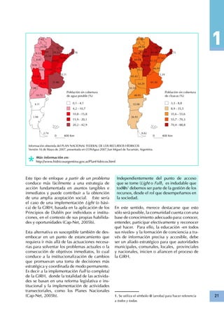 21
Información obtenida del PLAN NACIONAL FEDERAL DE LOS RECURSOS HÍDRICOS
Versión 16 de Mayo de 2007, presentada en CONAgua 2007¸San Miguel de Tucumán, Argentina.
Más información en:
http://www.hidricosargentina.gov.ar/PlanHidricos.html
Este tipo de enfoque a partir de un problema
conduce más fácilmente a una estrategia de
acción fundamentada en asuntos tangibles e
inmediatos y puede contribuir a la obtención
de una amplia aceptación social. Este sería
el caso de una implementación Light (o bási-
ca) de la GIRH, basada en la aplicación de los
Principios de Dublín por individuos e institu-
ciones, en el contexto de sus propias habilida-
des y oportunidades (Cap-Net, 2005b).
Esta alternativa es susceptible también de des-
embocar en un punto de estancamiento que
requiera ir más allá de las actuaciones necesa-
rias para solventar los problemas actuales o la
consecución de objetivos inmediatos, lo cual
conduce a la institucionalización de cambios
que promuevan una toma de decisiones más
estratégica y coordinada de modo permanente.
Es decir a la implementación Full (o completa)
de la GIRH, donde la totalidad de las activida-
des se basan en una reforma legislativa e ins-
titucional y la implementación de actividades
transectoriales, como los Planes Nacionales
(Cap-Net, 2005b).
Independientemente del punto de acceso
que se tome (Light o Full), es indudable que
tod@s1
debemos ser parte de la gestión de los
recursos, desde el rol que desempeñamos en
la sociedad.
En este sentido, merece destacarse que esto
sólo será posible, la comunidad cuenta con una
base de conocimiento adecuado para: conocer,
entender, participar efectivamente y reconocer
qué hacer. Para ello, la educación -en todos
sus niveles- y la formación de conciencia a tra-
vés de información precisa y accesible, debe
ser un aliado estratégico para que autoridades
municipales, comunales, locales, provinciales
y nacionales, inicien o afiancen el proceso de
la GIRH.
1. Se utiliza el símbolo @ (arroba) para hacer referencia
a todos y todas.
 