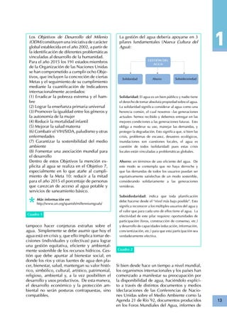 13
Cuadro 1
Los Objetivos de Desarrollo del Milenio
(ODM) constituyen una iniciativa de carácter
global establecida en el año 2002, a partir de
la identificación de diferentes problemáticas
vinculadas al desarrollo de la humanidad.
Para el año 2015 los 191 estados miembros
de la Organización de las Naciones Unidas
se han comprometido a cumplir ocho Obje-
tivos, que incluyen la concreción de ciertas
Metas y el seguimiento de su cumplimiento
mediante la cuantificación de Indicadores
internacionalmente acordados:
(1) Erradicar la pobreza extrema y el ham-
bre
(2) Lograr la enseñanza primaria universal
(3) Promover la igualdad entre los géneros y
la autonomía de la mujer
(4) Reducir la mortalidad infantil
(5) Mejorar la salud materna
(6) Combatir el VIH/SIDA, paludismo y otras
enfermedades
(7) Garantizar la sostenibilidad del medio
ambiente
(8) Fomentar una asociación mundial para
el desarrollo
Dentro de estos Objetivos la mención ex-
plicita al agua se realiza en el Objetivo 7,
especialmente en lo que atañe al cumpli-
miento de la Meta 10: reducir a la mitad
para el año 2015 el porcentaje de personas
que carezcan de acceso al agua potable y
servicios de saneamiento básico.
Más información en:
http://www.un.org/spanish/millenniumgoals/
La gestión del agua debería apoyarse en 3
pilares fundamentales (Nueva Cultura del
Agua):
Solidaridad: El agua es un bien público y nadie tiene
el derecho de tomar absoluta propiedad sobre el agua.
La solidaridad significa considerar al agua como una
herencia común, el cual nosotros –las generaciones
actuales- hemos recibido y debemos entregar en las
mejores condiciones a las generaciones futuras. Esto
obliga a moderar su uso, manejar las demandas, y
proteger la degradación. Esto significa que, si bien las
crisis, problemas de escasez, desastres ecológicos,
inundaciones son cuestiones locales, el agua es
cuestión de todos (solidaridad) pues estas crisis
locales están vinculadas a problemáticas globales.
Ahorro: en términos de uso eficiente del agua. De
este modo se contempla que no haya derroche y
que las demandas de todos los usuarios puedan ser
equitativamente satisfechas de un modo sostenible,
considerando solidariamente a las generaciones
venideras.
Subsidiedaridad: indica que toda planificación
debe hacerse desde el “nivel más bajo posible”. Esto
significa reconocer a los múltiples usuarios del agua y
el valor que para cada uno de ellos tiene el agua. La
efectividad de este pilar requiere: oportunidades de
participación (foros, construcción de consenso, etc.)
y desarrollo de capacidades (educación, información,
concientización, etc.) para que esta participación sea
verdaderamente efectiva.
Cuadro 2
Si bien desde hace un tiempo a nivel mundial,
los organismos internacionales y los países han
comenzado a manifestar su preocupación por
la disponibilidad de agua, haciéndolo explíci-
to a través de distintos documentos y medios
(declaraciones de las Conferencias de Nacio-
nes Unidas sobre el Medio Ambiente como la
Agenda 21 de Río´92, documentos producidos
en los Foros Mundiales del Agua, informes de
tampoco hacer conjeturas extrañas sobre el
agua. Simplemente se debe asumir que hoy el
agua está en crisis y, que ello implica tomar de-
cisiones (individuales y colectivas) para lograr
una gestión equitativa, eficiente y ambiental-
mente sostenible de los recursos hídricos. Ges-
tión que debe apuntar al bienestar social, en
donde los ríos y otras fuentes de agua den pla-
cer, bienestar, salud, mantengan su valor histó-
rico, simbólico, cultural, artístico, patrimonial,
religioso, ambiental y, a la vez posibiliten el
desarrollo y usos productivos. De esta manera,
el desarrollo económico y la protección am-
biental no serán posturas contrapuestas, sino
compatibles.
 