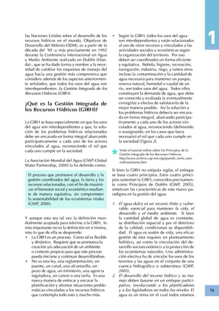14
las Naciones Unidas sobre el desarrollo de los
recursos hídricos en el mundo, Objetivos de
Desarrollo del Milenio-ODM), es a partir de la
década del ´90 -y más precisamente en 1992
durante la Conferencia Internacional en Agua
y Medio Ambiente realizada en Dublín (Irlan-
da)-, que se ha dado forma y nombre a la nece-
sidad de cambiar los esquemas de manejo del
agua hacia una gestión más comprensiva que
considere además de los aspectos anteriormen-
te señalados, que todos los usos del agua son
interdependientes: la Gestión Integrada de los
Recursos Hídricos (GIRH).
¿Qué es la Gestión Integrada de
los Recursos Hídricos (GIRH)?
La GIRH se basa especialmente en que los usos
del agua son interdependientes y que, la solu-
ción de los problemas hídricos relacionados
debe ser encarada en forma integral abarcando
participativamente a cada uno de los actores
vinculados al agua, reconociendo el rol que
cada uno cumple en la sociedad.
La Asociación Mundial del Agua (GWP-Global
Water Partnership, 2000) la ha definido como:
Y aunque esta sea tal vez la definición mun-
dialmente aceptada para referirse a la GIRH, lo
más importante no es la definición en sí misma,
sino lo que de ella se desprende:
•	 La GIRH es un proceso. Como tal es flexible
y dinámico. Requiere que se promueva la
creación y/o adecuación de un ambiente
o contexto propicio para que este proceso
pueda iniciarse y continuar desarrollándose.
•	 No es una ley, una reglamentación, un
puente, un canal, una alcantarilla, un
pozo de agua, un ministerio, una agencia
reguladora, un canon o una tarifa. Es una
nueva manera de enfocar y encarar la
planificación y afrontar situaciones proble-
máticas vinculadas a los recursos hídricos
que contempla todo esto y mucho más.
El proceso que promueve el desarrollo y la
gestión coordinados del agua, la tierra y los
recursos relacionados, con el fin de maximi-
zar el bienestar social y económico resultan-
te de manera equitativa, sin comprometer
la sustentabilidad de los ecosistemas vitales
(GWP, 2000).
•	 Según la GIRH, todos los usos del agua
son interdependientes y están relacionados
al uso de otros recursos y vinculados a las
actividades sociales y económicas según
la organización del territorio. Por eso
deben ser coordinados en forma eficiente
y equitativa. Bebida, higiene, recreación,
navegación, industria, riego, y tantos otros
incluso la contaminación y la cantidad de
agua necesaria para mantener un parque,
reserva natural, humedal o caudal de un
río, son todos usos del agua. Todos ellos
constituyen la demanda de agua, que debe
ser conocida y evaluada (y eventualmente
corregirla) a efectos de satisfacerla de la
mejor manera posible. Así la solución a
los problemas hídricos debería ser encara-
da en forma integral, abarcando participa-
tivamente a cada uno de los actores vin-
culados al agua, reconociendo (definiendo
o reasignando, en los casos que fuera
necesario) el rol que cada uno cumple en
la sociedad (Figura 2).
Visite el tutorial online sobre los Principios de la
Gestión Integrada de los Recursos Hídricos:
http://www.archive.cap-net.org/spanish_iwrm_tuto-
rial/mainmenu.htm
Si bien la GIRH no estipula reglas, el enfoque
se basa cuatro principios. Estos cuatro princi-
pios sustentan la GIRH, conocidos precisamen-
te como Principios de Dublín (GWP, 2005),
sintetizan las características de este nuevo pa-
radigma en la gestión del agua:
El agua dulce es un recurso finito y vulne-1.	
rable, esencial para mantener la vida, el
desarrollo y el medio ambiente. Si bien
la cantidad global de agua es constante,
su distribución espacial y por el deterioro
de la calidad, condicionan su disponibili-
dad. El agua es sostén de vida, una eficaz
gestión de ésta requiere un planteamiento
holístico, así como la vinculación del de-
sarrollo socioeconómico a la protección de
los ecosistemas naturales. Una administra-
ción efectiva ha de vincular los usos de los
terrenos y las aguas en el conjunto de una
cuenca hidrográfica o subterránea (GWP,
2005).
El desarrollo del recurso hídrico y su ma-2.	
nejo deben basarse en un enfoque partici-
pativo, involucrando a los planificadores
y a los legisladores en todos los niveles. El
agua es un tema en el cual todos estamos
 