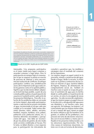 15
Figura 2 Desafío de la GIRH. Modificado de GWP (2000).
Bebida, energía, higiene,
transporte, recreación, deportes,
riego, industria, ganadería y otros
usos vicnulados a la producción,
mantenimiento de ecosistemas
y hasta la misma contaminación
representan presiones que se
ejercen sobre las reservas de agua.
La cantidad global de agua
es constante. No toda el agua
del planeta es adecuada para
el sustento de la vida humana.
La disponibilidad está
comprometida por la distribución
espacial y por el deterioro
de la calidad.
Autoridades de gobiernos (locales, provinciales, nacionales), empresas de
servicios sanitarios, industrias, comercios, productores agropecuarios, veci-
nos, empresas de generación de energía, de transporte fluvial, de turismo,
legisladores, técnicos, autoridades ambientales, etc., son ejemplos de acto-
res en la gestión del agua. Todos ellos tienen distintos intereses en el agua
y para todos ellos el agua es un bien, sea en el sentido social, económico,
ambiental.
El desafío de la GIRH es
que la gestión del agua sea
enfocada con:
•criterio social, de modo
tal que sea equitativa,
solidaria, participativa
•criterio económico,
para que sea eficiente y
productiva
•criterio ambiental, para
alcanzar la sustentabilidad
interesados. Una propuesta participativa
es el mejor medio para lograr consenso y
acuerdos comunes a largo plazo. Pero la
participación no siempre logra el consenso,
por lo que se requiere la puesta en marcha
de procesos de arbitraje u otros mecanis-
mos de resolución de conflictos. El enfoque
participativo conlleva una sensibilización
acerca de la importancia del agua tanto en-
tre los gestores como en la opinión pública.
Significa que las decisiones deben adoptar-
se al nivel más bajo posible, a partir de una
consulta pública plena y la participación de
usuarios en la planificación y aplicación de
los proyectos hidrológicos. Para ello, la so-
lución de los problemas debe ser encarada
en forma integral, abarcando participativa-
mente a cada uno de los actores vinculados
al agua, reconociendo el rol que cada uno
cumple en la sociedad. Todos somos dife-
rentes (jóvenes, niños, adultos, ancianos,
hombres, mujeres, hombres, ricos, pobres,
población rural, población urbana, etc.) y
tenemos diferentes necesidades y percep-
ciones del agua. Esto debe ser reconoci-
do por los planes de gestión, de otro modo
serán acciones condenadas al fracaso. Por
lo tanto, se deben diseñar y crear espacios
para la participación (no únicamente de
consulta) y garantizar que, las medidas y
estrategias sean el resultado del consenso
de las expresiones.
Las mujeres juegan un papel central en la3.	
provisión, manejo y preservación del agua.
Desde el hogar, desde la escuela, la mujer
suele ser la primera constructora de los va-
lores en relación al agua: nuestros hábitos
de higiene, limpieza, de alimentación, de
comportamiento social, etc. También en
muchos casos es quien se ocupa de garan-
tizar el suministro de agua para la familia
desde la canilla pública o la perforación de
un vecino, en otros la encargada de tareas
agrícolas. Ha sido reconocido ampliamen-
te que las mujeres juegan un papel clave en
la recolección y salvaguardia del agua para
uso doméstico y, en muchos casos, para
uso agrícola. Sin embargo, las mujeres, y el
conocimiento que las mujeres tienen sobre
el uso y manejo del agua, tienen un papel
de menor influencia que los hombres en la
gestión, el análisis de los problemas y los
procesos de toma de decisiones relaciona-
dos con el recurso hídrico y menos aún re-
flejado en los proyectos institucionales y en
las estructuras organizacionales. Por mu-
chas causas en numerosas situaciones, no
tiene voz ni voto en la toma de decisiones.
 