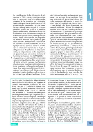 16
La consideración de las diferencias de gé-
nero en la GIRH está en estrecha relación
con lo comentado en el principio anterior,
respecto de la necesidad de contemplar
equitativamente las características y necesi-
dades de todos los usuarios. Muchas veces,
la aceptación y puesta en práctica de este
principio precisa de políticas o medidas
positivas destinadas a satisfacer las necesi-
dades específicas de la mujer al objeto de
habilitarlas y capacitarlas para su participa-
ción a todos los niveles en los programas
de recursos hídricos, incluyendo los pro-
cesos de toma de decisiones y aplicación,
de acuerdo a las formas definidas por ellas.
Ejemplo de esta políticas positivas pueden
ser: la celebración del día de la mujer, la
obligatoriedad de participar en listas comi-
siales, la exigencia que en los organismos
de gobierno haya un número mínimo de
funcionarias mujeres, etc. (GWP, 2005).
El agua tiene un valor económico en todos4.	
sus usos competitivos y debe ser reconoci-
do como un bien. Aunque muchas veces
discutido, este cuarto principio plantea un
tema inevitable en la gestión del agua: El
agua tiene valor como bien económico y
además como bien social. Dentro de este
principio, resulta fundamental reconocer,
en primer lugar, el derecho básico de to-
dos los seres humanos a disponer de agua
pura y de servicios de saneamiento. Pero
por otra parte, el no reconocimiento del
valor económico del agua en el pasado ha
dado lugar al despilfarro de este recurso y
a usos perjudiciales desde el punto de vis-
ta medioambiental. Aún en situaciones de
excesos hídricos y aún con el agua al cue-
llo, es necesaria la provisión de agua segu-
ra para la ingesta. El agua como recurso,
tiene valor y su deterioro un costo. Valor y
precio son dos cosas diferentes. El valor del
agua en los usos alternativos es importante
para la distribución racional del agua como
un recurso escaso, ya sea por medios re-
gulatorios o económicos. El cobro (o el no
cobro) de un precio, por el agua es la apli-
cación de un instrumento económico para
apoyar a grupos en desventaja, afectar el
comportamiento hacia la conservación y el
uso eficiente del agua, proveer incentivos
para el manejo de la demanda, asegurar la
recuperación de costos y detectar la dispo-
sición de los consumidores para pagar con
el fin de lograr inversiones adicionales en
los servicios de agua. El tratamiento del
agua como un bien económico es un me-
dio importante para la toma de decisiones
sobre la distribución del agua entre los dis-
tintos sectores que utilizan el recurso y en-
Los Principios de Dublín ha sido cuidadosa-
mente formulados mediante un proceso de
consulta internacional culminado en ene-
ro de 1992 en la Conferencia Internacional
sobre Agua y Medio Ambiente celebrada en
Dublín (Irlanda) (GWP, 2000). La Declara-
ción de Dublín El Desarrollo en la Perspecti-
va del Siglo XXI, señala que “la gestión eficaz
de los recursos hídricos requiere un enfoque
integrado que concilie el desarrollo económi-
co y social y la protección de los ecosistemas
naturales. La gestión eficaz del agua estable-
ce una relación entre el uso del suelo y el
aprovechamiento del agua en la totalidad de
una cuenca hidrográfica o un acuífero”.
Luego, en la Conferencia de las Naciones
Unidas sobre el Medio Ambiente y el Desa-
rrollo (conocida como Cumbre de la Tierra)
celebrada en Río de Janeiro (Brasil) en junio
de 1992, se enfatizó en que: “la ordenación
integrada de los recursos hídricos se basa en
Cuadro 3
la percepción de que el agua es parte inte-
grante del ecosistema, un recurso natural y
un bien social y económico”. Es así que los
Principios -dirigidos a promover cambios en
aquellos conceptos y prácticas que se consi-
deran fundamentales para un mejor manejo
de recursos de agua-, contribuyeron signi-
ficativamente a las recomendaciones de la
Agenda 21 (Capítulo 18 sobre los Recursos
de Agua Dulce) adoptadas en dicha Cumbre
de Río ´92.
Los Principios no son estáticos, por el contra-
rio, existe una clara necesidad de actualizar
y agregar especificidad a los principios, a la
luz de la experiencia, con su interpretación e
implementación práctica. Más recientemen-
te han sido re declarados y elaborados en
1998 en las principales conferencias interna-
cionales de agua en Harare y París y por la
Comisión de Desarrollo Sostenible (CDS) en
la Reunión Río+5 en 1998 (GWP, 2000).
 