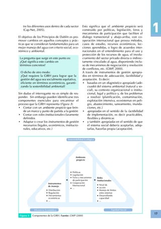 17
tre los diferentes usos dentro de cada sector
(Cap-Net, 2005).
El objetivo de los Principios de Dublín es pro-
mover cambios en aquellos conceptos y prác-
ticas que se consideran fundamentales para un
mejor manejo del agua con criterio social, eco-
nómico y ambiental.
La pregunta que surge en este punto es:
¿Qué significa este cambio en
términos concretos?
O dicho de otro modo:
¿Qué requiere la GIRH para lograr que la
gestión del agua sea socialmente equitativa,
eficiente en términos económicos, garanti-
zando la sostenibilidad ambiental?
Sin dudas el interrogante no es simple de res-
ponder. Sin embargo pueden identificarse tres
componentes esenciales para encaminar el
proceso que la GIRH representa (Figura 3):
•	 Contar con un ambiente propicio que brin-
de un marco y punto de partida a la gestión
•	 Contar con roles institucionales claramente
definidos
•	 Adaptar o crear los instrumentos de gestión
necesarios (legales, económicos, institucio-
nales, educativos, etc.)
Figura 3 Componentes de la GIRH. Fuente: GWP (2000)
Esto significa que el ambiente propicio será
construido por políticas, legislación, foros y
mecanismos de participación que faciliten el
dialogo transectorial y abajo-arriba, con co-
operación internacional que provea métodos,
casos de estudio, recursos económicos, lec-
ciones aprendidas, o logro de acuerdos inter-
nacionales en el entendimiento para el uso y
protección de los recursos de agua, el involu-
cramiento del sector privado directa o indirec-
tamente vinculado al agua, disponiendo inclu-
so de mecanismos de negociación y resolución
de conflictos, etc. (GWP, 2000).
A través de instrumentos de gestión apropia-
dos en términos de adecuación, factibilidad y
aceptación. Es decir:
•	 basadas en un diagnóstico apropiado (ade-
cuado) del sistema ambiental (natural y so-
cial), su contexto organizacional o institu-
cional, legal y político y, de los problemas
a resolver (planificación, contaminación,
explotación intensiva, ecosistemas en peli-
gro, abastecimiento, saneamiento, inunda-
ciones, etc.)
•	 apropiadas en el sentido de la factibilidad
de implementación, es decir practicables,
flexibles y dinámicas
•	 y también apropiadas en el sentido de que
el sistema social debería aceptarlas, adop-
tarlas, hacerlas propia (aceptación).
 