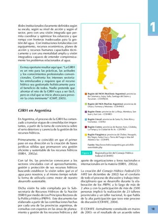 18
Roles institucionales claramente definidos según
su escala, según su nivel de acción y según el
sector, pero con una visión integrada que per-
mita coordinar y optimizar los esfuerzos y que
rompa con fronteras inadecuadas para la ges-
tión del agua. Con instituciones fortalecidas con
equipamiento, recursos económicos, planes de
acción y recursos humanos capacitados técni-
camente y con una mentalidad amplia y visión
integradora capaces de entender comprensiva-
mente los problemas relacionados al agua.
Es muy oportuno resaltar aquí que: “La GIRH
es un reto para las prácticas, las actitudes
y los conocimientos profesionales conven-
cionales. Confronta los intereses sectoria-
les entrelazados y requiere que el recurso
hídrico sea gestionado holísticamente para
el beneficio de todos. Nadie pretende que
afrontar el reto de la GIRH vaya a ser fácil,
pero es vital que se inicie ahora para preve-
nir la crisis inminente” (GWP, 2005).
GIRH en Argentina
En Argentina, el proceso de la GIRH ha comen-
zado a transitar etapas de consolidación impor-
tantes, a partir de la toma de conciencia sobre
el serio deterioro y carencia de la gestión de los
recursos hídricos.
Primeramente, se coincidió en que el primer
paso en esa dirección es la creación de bases
jurídicas sólidas que promueven una gestión
eficiente y sustentable de los recursos hídricos
(SSRH, 2002a).
Con tal fin, las provincias convocaron a los
sectores vinculados con el aprovechamiento,
gestión y protección de sus recursos hídricos
buscando establecer la visión sobre qué es el
agua para nosotros, y al mismo tiempo señale
la forma de utilizarla como motor de nuestro
desarrollo sustentable.
Dicha visión ha sido compilada por la Sub-
secretaría de Recursos Hídricos de la Nación
(SSRH) por medio de Los Principios Rectores de
la Política Hídrica (PRPH). Este documento fue
elaborado a partir de las contribuciones hechas
por cada una de las provincias argentinas, de
consultas con expertos en las áreas de planea-
miento y gestión de los recursos hídricos y del
aporte de organizaciones y foros nacionales e
internacionales en la materia (SSRH, 2002a).
La creación del Consejo Hídrico Federal-CO-
HIFE (en diciembre de 2002) fue el corolario
de todo el proceso de discusión y trabajo inter-
disciplinario que se desarrollo durante la ela-
boración de los PRPH, a lo largo de más de
2 años y con la participación de más de 2500
personas implicó la realización de 23 talleres
provinciales y un taller nacional, lo que habla
de la alta participación que tuvo este proceso
de discusión (COHIFE, 2004).
El COHIFE -formalmente constituido en marzo
de 2003- es el resultado de un acuerdo sobre
Región del NOA (NorOeste Argentino): provincias
de Catamarca, Jujuy, Salta, Santiago del Estero y
Tucumán - COHINOA
Región del NEA (NorEste Argentino): provincias de
Chaco, Formosa y Misiones - COHINEA
Región Oeste: provincias de La Rioja, Mendoza, San
Juan y San Luis – COHIRO
Región Litoral: provincias de Santa Fe, Entre Ríos y
Corrientes - COHILI
Región Centro: provincias de Buenos Aires, Córdoba,
La Pampa y la Ciudad de Bs As - CENTRO
Región Patagónica: provincias de Chubut, Neuquén,
Río Negro, Santa Cruz y Tierra del Fuego e Islas del
Atlántico Sur - COHIPA
Fuente: http://www.hidricosargentina.gov.ar/cohife-
autoridades.php
Figura 4 Regionalización del Consejo Hídrico
Federal (COHIFE)
 