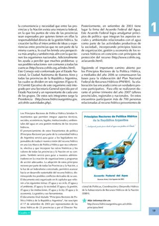 19
la conveniencia y necesidad que entre las pro-
vincias y la Nación exista una instancia federal,
en la que los puntos de vista de las provincias
sean expresados por quienes tienen en ellas la
responsabilidad directa de la gestión hídrica. Su
creación facilita el intercambio de ideas y expe-
riencias entre provincias que no son parte de la
misma cuenca, lo cual les brinda una perspecti-
va más amplia y también más afín con la que tie-
nen los organismos nacionales. Adicionalmente
les ayuda a percibir que muchos problemas -y
sus posibles soluciones- son comunes a todas las
cuencas (http://www.cohife.org.ar/index.html).
Este Consejo está conformado por el Estado Na-
cional, la Ciudad Autónoma de Buenos Aires y
todas las provincias de la República Argentina,
las cuales se dividen en seis regiones (Figura 4).
El Comité Ejecutivo de este organismo está inte-
grado por una Secretaría General ejercida por el
Estado Nacional y un representante de cada uno
de los grupos. De estos seis integrantes surge la
Presidencia (http://www.hidricosargentina.gov.
ar/cohife-autoridades.php).
Los Principios Rectores de Política Hídrica brindan li-
neamientos que permiten integrar aspectos técnicos,
sociales, económicos, legales, institucionales y ambien-
tales del agua en una gestión moderna de los recursos
hídricos.
El pronunciamiento de estos lineamientos de política
(Principios Rectores) por parte de la comunidad hídrica
de Argentina servirá para guiar a los legisladores res-
ponsables de traducir nuestra visión del recurso hídrico
en una Ley Marco de Política Hídrica que sea coheren-
te, efectiva y que incorpore las raíces históricas y los
valores de todas las provincias y la Nación en su con-
junto. También servirá para guiar a nuestros adminis-
tradores en la creación de organizaciones y programas
de acción adecuados. La adopción de estos principios
rectores por parte de todas las Provincias y la Nación, a
la luz de un federalismo concertado, permitirá avanzar
hacia un desarrollo sustentable del recurso hídrico, dis-
minuyendo los posibles conflictos derivados de su uso.
El documento está organizado en 8 capítulos que refie-
ren a los siguientes temas: El agua y su ciclo, El agua y
el ambiente, El agua y la sociedad, El agua y la gestión,
El agua y las instituciones, El agua y la ley, El agua y la
economía, La gestión y sus herramientas.
El documento final titulado “Principios Rectores de Po-
lítica Hídrica de la República Argentina”, fue suscripto
el 17 de setiembre de 2003 por representantes de las
áreas hídricas de 23 provincias y por el Director Na-
Cuadro 4
cional de Políticas, Coordinación y Desarrollo Hídrico
de la Subsecretaría de Recursos Hídricos de la Nación
(SSRH).
Más información en:
http://www.hidricosargentina.gov.ar/cohife-
principios.html
Posteriormente, en setiembre de 2003 tiene
lugar la firma del Acuerdo Federal del Agua.
Este Acuerdo Federal logra amalgamar princi-
pios de política -que integran los aspectos so-
ciales y ambientales relacionados con el agua
como parte de las actividades productivas de
la sociedad-, incorporando principios básicos
de organización, gestión y economía de los re-
cursos hídricos en concierto con principios de
protección del recurso (http://www.cohife.org.
ar/acuerdo.html).
Siguiendo el importante camino abierto por
los Principios Rectores de la Política Hídrica,
a mediados del año 2006 se consensuaron las
bases para la elaboración del Plan Nacional
Federal de Recursos Hídricos (PNFRH). Su ela-
boración fue encarada como un verdadero pro-
ceso participativo. Para ello se realizaron du-
rante el primer trimestre del año 2007 talleres
provinciales, regionales y nacionales. En estos
encuentros participaron más de 700 personas
relacionadas al recurso hídrico provenientes de
 