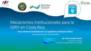 Mecanismos Institucionales para la
GIRH en Costa Rica
9na Conferencia Centroamericana de Legisladores del Recurso Hídrico
23 de noviembre del 2017, Ciudad de Panamá
Dirección de Agua
Ministerio de Ambiente y Energía
Ing. Vivian González Jiménez
 